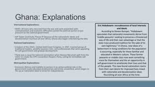 Ghana: Explanations
International Explanations:
• WWII: Africans who returned from the war and were presented with
unemployment and economic difficulties joined the political parties to put
pressure on the colonial government
• AJP Taylor Continuity Theory because of the nationalistic ideals and
decolonization murmurs all over Africa, Ghana also began entertaining the idea
National Explanations:
• Creation of the UGCC, United Gold Coast Congress, in 1947. A joined group of
traditional leaders, wealthy business men, and professionals that were appealing
for self-government and gradual development.
• There was a cause for national commotion when Kwame Nkrumah split from the
UGCC to create the CPP, Convention People’s Party, calling for immediate self-
government.
Metropolitan Explanations:
• Economic distress and inability to pertain in an active political role in the
government made educated professionals extremely unsatisfied, which began to
rile up an nationalist ideal to strive for independence.
Eric Hobsbawm: recrudescence of local interests
and ideals
According to Steven Kemper, “Hobsbawm
speculates that nationalist movements derive from
‘middle peasants’ seeking to preserve a threatened
way of life and their own advantage or that the
state mass produced tradition for the sake of its
own legitimacy.” In Ghana, new ideas of a
betterment in living conditions for the population
is occurring, especially for those familiar and
educated in Western culture. These former
peasants or middle class now want something
more for themselves and the an opportunity in
self-government to ameliorate their lives and that
of the people. This new-found nationalism stems
from their own desire for improved lives mixed
with nationalist and decolonization ideas
flourishing all over Africa at the time.
 