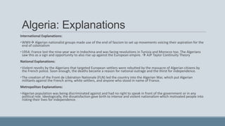 Algeria: Explanations
International Explanations:
•WWII Algerian nationalist groups made use of the end of fascism to set up movements voicing their aspiration for the
end of colonialism
•1954: France lost the nine-year war in Indochina and was facing revolutions in Tunisia and Morocco too. The Algerians
saw this as a sign and opportunity to also rise up against the European empire.  AJP Taylor Continuity Theory
National Explanations:
•Violent revolts by the Algerians that targeted European settlers were rebutted by the massacre of Algerian citizens by
the French police. Soon enough, the deaths became a reason for national outrage and the thirst for independence.
•The creation of the Front de Libération Nationale (FLN) led the country into the Algerian War, which put Algerian
militants against the French army, white settlers, and anyone who stood in name of France.
Metropolitan Explanations:
•Algerian population was being discriminated against and had no right to speak in front of the government or in any
political role. Ideologically, the dissatisfaction gave birth to intense and violent nationalism which motivated people into
risking their lives for independence.
 