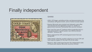 Finally independent
GHANA
•1950: CPP began upholding strikes and demonstrations for
immediate self-government, some of which turned violent
•Kwame Nkrumah was arrested and released a year after
and elected into the legislative council as “leader of
government business”(somewhat like a prime minister)
•Over next five years “political reform gradually led to a
new government in which power was held by elected
Africans.” (Choices 29)
•Many opposed the CPP centered government that was
being built
•1956: British called for another election to ensure CPP still
had majority support the had 57% of the votes
•March 6, 1957: Gold Coast became the independent state
of Ghana with Kwame Nkrumah as prime minister
 