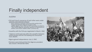 Finally independent
ALGERIA
•FLN and French massacres of each other were under
extreme international criticism
• Most infamous example of the guerrilla warfare that
happened between both forces was in the
capital, Algiers, from 1956 to 1957 and which resulted in
“one million Algerian casualties and tens of thousands of
settlers and French soldiers dead” (Choices 42)
•Ceasefire with the FLN was negotiated in March, 1962
• Violence continued even after the ceasefire between
settler groups and the FLN leading into thousands
more deaths
•Algeria gained independence: July 3, 1962
•Elections were held and the first Algerian president
was chosen: Ahmed Ben Bella
 
