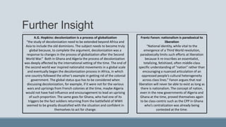 Further Insight
Frantz Fanon: nationalism is paradoxical to
liberation
“National identity, while vital to the
emergence of a Third World revolution,
paradoxically limits such efforts at liberation
because it re-inscribes an essentialist,
totalizing, fetishized, often middle-class
specific understanding of “nation” rather than
encouraging a nuanced articulation of an
oppressed people’s cultural heterogeneity
across class lines.” Fanon argues that real
liberation will never be able to exist as long as
there is nationalism. The concept of nation,
even in the new governments of Algeria and
Ghana at the time, proved themselves again
to be class-centric such as the CPP in Ghana
who’s centralization was already being
contested at the time.
A.G. Hopkins: decolonization is a process of globalization
“the study of decolonization need to be extended beyond Africa and
Asia to include the old dominions. The subject needs to become truly
global because, to complete the argument, decolonization was a
response to changes in the process of globalization after the Second
World War.” Both in Ghana and Algeria the process of decolonization
was deeply affected by the international setting of the time. The end of
the second world war inspired nationalist movements in a global scale
and eventually began the decolonization process in Africa, in which
one country followed the other’s example in getting rid of the colonial
government. The global status quo has to be considered when
discussing decolonization, for example, if it were not for the various
wars and uprisings from French colonies at the time, maybe Algeria
would not have had influence and encouragement to lead an uprising
of such proportion. The same goes for Ghana, who had one of its
triggers be the fact soldiers returning from the battlefield of WWII
seemed to be greatly dissatisfied with the situation and confident in
themselves to act for change.
 