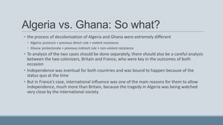 Algeria vs. Ghana: So what?
• the process of decolonization of Algeria and Ghana were extremely different
• Algeria: province + previous direct rule + violent resistance
• Ghana: protectorate + previous indirect rule + non-violent resistance
• To analysis of the two cases should be done separately, there should also be a careful analysis
between the two colonizers, Britain and France, who were key in the outcomes of both
occasion
• Independence was eventual for both countries and was bound to happen because of the
status quo at the time
• But in France’s case, international influence was one of the main reasons for them to allow
independence, much more than Britain, because the tragedy in Algeria was being watched
very close by the international society
 
