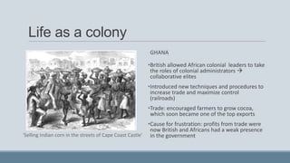 Life as a colony
GHANA
•British allowed African colonial leaders to take
the roles of colonial administrators 
collaborative elites
•Introduced new techniques and procedures to
increase trade and maximize control
(railroads)
•Trade: encouraged farmers to grow cocoa,
which soon became one of the top exports
•Cause for frustration: profits from trade were
now British and Africans had a weak presence
in the government'Selling Indian corn in the streets of Cape Coast Castle'
 
