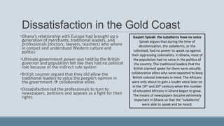 Dissatisfaction in the Gold Coast
•Ghana’s relationship with Europe had brought up a
generation of merchants, traditional leaders, and
professionals (doctors, lawyers, teachers) who where
in contact and understood Western culture and
politics
•Ultimate government power was held by the British
governor and population felt like they had no political
role because of the indirect rule system
•British counter argued that they did allow the
traditional leaders to voice the people’s opinion in
the government  collaborative elites
•Dissatisfaction led the professionals to turn to
newspapers, petitions and appeals as a fight for their
rights
Gayatri Spivak: the subalterns have no voice
Spivak argues that during the time of
decolonization, the subalterns, or the
colonized, had no power to speak up against
their oppressing colonialists. In Ghana, most of
the population had no voice in the politics of
the country. The traditional leaders that the
British claimed spoke for them were actually
collaborative elites who were expected to keep
British colonial interests in mind. The Africans
were only about to gain a louder voice later on
in the 19th and 20th century when the number
of educated Africans in Ghana began to grow.
The means of newspapers became extremely
important in Ghana so that the “subalterns”
were able to speak and be heard.
 