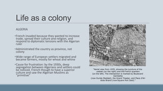 Life as a colony
ALGERIA
•French invaded because they wanted to increase
trade, spread their culture and religion, and
respond to diplomatic tensions with the Algerian
ruler
•Administrated the country as province, not
colony
•Wide range of European settlers migrated and
became farmers, mostly for wheat and whine
•Cause for frustration: by the 1930s, deep
segregation between Algerians and settlers could
be noticed. French though to have a superior
culture and saw the Algerian Muslims as
“primitive”
“Aerial view from 1935, showing the juncture of the
casbah (on the right) and the French quarters
(on the left). The intersection is marked by Boulevard
Gambetta
(now Ourida Meddad), the Grand Theater, and Place d'Ari
stide Briand (now Square Port Said).”
 