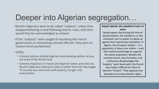 Deeper into Algerian segregation…
•Muslim Algerians were to be called “subjects” unless they
stopped believing in and following Islamic rules, only then
would they be acknowledged as citizens
•If the “subjects” were caught ill-mouthing the French
government or mistreating colonial officials, they were to
receive harsh punishment
•1930s:
• Colonial policies divided Algerian land allowing settlers to buy
out most of the fertile land
• Extreme migration to France and Algeria’s towns and cities by
Muslim Algerians looking for jobs in settler farms for low wages
 country was overcome with poverty, hunger, and
malnutrition
Gayatri Spivak: the subalterns have no
voice
Spivak argues that during the time of
decolonization, the subalterns, or the
colonized, had no power to speak up
against their oppressing colonialists. In
Algeria, the European settlers – in a
population of about one million – used
their political advantage to suppress
the native population. Besides the
constant racism, discrimination, and
continuous disadvantages the
“subjects” were faced with, the French
also made it difficult for them to
become “citizens”. They opposed any
attempts to increase Muslim rights.
 