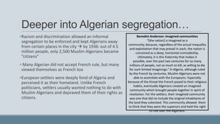 Deeper into Algerian segregation…
•Racism and discrimination allowed an informal
segregation to be enforced and kept Algerians away
from certain places in the city  by 1936: out of 4.5
million people, only 2,500 Muslim Algerians became
“citizens”
• Many Algerian did not accept French rule, but many
viewed themselves as French too
•European settlers were deeply fond of Algeria and
perceived it as their homeland. Unlike French
politicians, settlers usually wanted nothing to do with
Muslim Algerians and depraved them of their rights as
citizens.
Benedict Anderson: imagined communities
“*the nation] is imagined as a
community, because, regardless of the actual inequality
and exploitation that may prevail in each, the nation is
conceived as a deep, horizontal comradeship.
Ultimately, it is this fraternity that makes it
possible, over the past two centuries for so many
millions of people, not so much to kill, as willing to die
for such limited imaginings.” In Algeria, although ruled
by the French by centuries, Muslim Algerians were not
able to assimilate with the Europeans. Especially
because of the threat the French posed to their religious
habits, eventually Algerians created an imagined
community which brought people together in spirit of
revolution. For the settlers, their imagined community
was one that did no include the original inhabitants of
the land they colonized. This community allowed them
to think that they were the superiors and held the right
to rule over the Algerians.
 