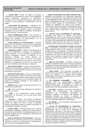 JOURNAL OFFICIEL DE LA REPUBLIQUE ALGERIENNE N° 18 5
28 Joumada El Oula 1435
30 mars 2014
— carreau mine : terrain sur lequel est regroupé
l’ensemble des installations de surface d’une exploitation
minière comprenant notamment les installations
d’extraction et de valorisation des minerais, ateliers, parcs
à matériel, services généraux et administratifs, aires de
dépôts ;
— conservation des gisements : exploitation des
gisements selon des méthodes confirmées les plus propres
pour une récupération optimale à porter au maximum
compatible avec les conditions techniques, économiques
et de protection de l’environnement ;
— droit d'établissement d'acte : taxe couvrant les
frais engagés par l'administration lors de l'instruction de
dossiers de demande de renouvellement ou de
modification de tout permis minier ;
— étude d'impact sur l’environnement : document
élaboré dans les conditions prévues par les dispositions
législatives relatives à la protection de l’environnement
dans le cadre du développement durable ;
— exploitation minière : signifie soit l’exploitation de
mines soit l’exploitation de carrières soit l’exploitation
minière artisanale, et est un ensemble constitué par les
réserves géologiques extraites et préparées et les
substances minérales ou fossiles abattues, les
infrastructures au sol et dans le sous-sol, les ouvrages
ainsi que les installations au sol et dans le sous-sol, les
bâtiments, les équipements, les outils et les stocks, ainsi
que tous les éléments incorporels qui s'y rattachent ;
— fin du permis minier : le permis minier prend fin à
l'expiration de la période pour laquelle il avait été octroyé,
y compris ses renouvellements éventuels, ainsi que par
renonciation ou par retrait ;
— gestion de l’après-mine : actions et responsabilités
pour la restauration et la remise en état des sites miniers
après la fin du permis minier, tenant compte de la santé
des populations riveraines et de la sécurité du public, du
respect de l’intégrité écologique et des principes du
développement durable ;
— gisement : gîte ou partie de gîte qui peut être mis en
valeur par une exploitation ;
— gîte : toute concentration géologique de substances
minérales ou fossiles ;
— indice : tout renseignement certain, contrôlé
directement, de l'existence en un point donné d'une
minéralisation ;
— inventeur : titulaire d'un permis d'exploration
minière qui a fait la découverte et l’évaluation d'un gîte
relevant du régime des mines et dont la faisabilité
technico-économique, prenant en compte les principes du
développement durable, est assurée ;
— permis minier : document délivré par l’autorité
administrative compétente, conférant des droits d'exercer
des activités de recherche ou d’exploitation minière sur un
périmètre délimité par des coordonnées UTM (Universal
Transversal Mercator) ;
— plan de gestion de l’environnement : document
élaboré dans les conditions prévues par les dispositions
législatives relatives à la protection de l’environnement
dans le cadre du développement durable ;
— plan de restauration et de remise en état des lieux :
document, sans préjudice des dispositions législatives
relatives à la protection de l’environnement dans le cadre
du développement durable, élaboré par le demandeur du
permis d’exploitation de mines ou de carrières, et faisant
partie de l'étude d'impact sur l'environnement. Ce plan
comporte les opérations, les actions et les travaux à
exécuter par le titulaire du permis d’exploitation de mines
ou de carrières pour la restauration et la remise en état des
lieux exploités durant l’exploitation et après la fin du
permis minier ;
— provision pour reconstitution de gisements :
disposition qui permet au titulaire d’un permis
d’exploitation de mines ou de carrières de soustraire à
l'impôt une partie de son bénéfice, à condition de réutiliser
les sommes correspondantes pour effectuer des travaux de
recherche minière aux fins de mettre en évidence de
nouvelles réserves minières ou de nouveaux gisements ;
— provision pour restauration et remise en état des
lieux : disposition qui permet au titulaire du permis
d’exploitation de mines ou de carrières de soustraire à
l'impôt une partie de son bénéfice, à condition de réutiliser
les sommes correspondantes pour financer les travaux de
restauration et de remise en état des lieux ainsi que des
actions visant à prendre en charge les effets, séquelles et
dommages pouvant être générés dans la phase de
l’après-mine ;
— règles de l’art minier : conditions techniques et
méthodes d'exploitation pour mieux valoriser le potentiel
du gisement ainsi que pour optimiser la productivité et les
conditions de sécurité, tant industrielle que publique, et de
protection de l'environnement ;
— risque minier : tout événement susceptible de
survenir du fait des activités minières et risquant de faire
courir des dangers à la sécurité tant publique
qu’industrielle, non limités au périmètre du permis minier,
ni à la validité de ce permis ;
— site géologique remarquable : terrain et/ou
formation, dont les caractéristiques géologiques,
paléontologiques, d’âge chronologique et, témoin ou
mémoire d’évènements et d’histoire de la terre, leur
confèrent une valeur géoscientifique ou référentielle ;
— site minier : périmètre d’un terrain susceptible de
renfermer des minéralisations, des occurrences
minéralisées, des concentrations géologiques de
substances minérales ou fossiles, d’un gisement de
substances minérales ou fossiles à exploiter, en
exploitation ou déjà exploité partiellement ou totalement,
ou d’une exploitation orpheline ou abandonnée ;
— site protégé : tout site protégé conformément à la
législation en vigueur ;
— travaux de développement ou d'extension :
signifient tous les travaux préparatoires qu'il y a lieu
d'entreprendre dans le cadre de la réalisation de
l'infrastructure nécessaire à l'ouverture de l'exploitation
souterraine notamment les puits, plans inclinés et galeries
d'accès au gisement ou lors de l'extension de l’exploitation
à une zone contiguë, ainsi que ceux à entreprendre dans le
cadre de la préparation de l'exploitation à ciel ouvert d'un
gisement notamment les pistes d'accès, découverture pour
atteindre la substance minérale recherchée et la réalisation
des premiers gradins d'extraction ;
 