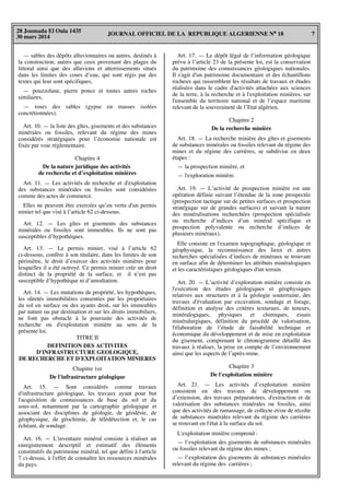 JOURNAL OFFICIEL DE LA REPUBLIQUE ALGERIENNE N° 18 7
28 Joumada El Oula 1435
30 mars 2014
— sables des dépôts alluvionnaires ou autres, destinés à
la construction, autres que ceux provenant des plages du
littoral ainsi que des alluvions et atterrissements situés
dans les limites des cours d’eau, qui sont régis par des
textes qui leur sont spécifiques,
— pouzzolane, pierre ponce et toutes autres roches
similaires,
— roses des sables (gypse en masses isolées
concrétionnées).
Art. 10. — la liste des gîtes, gisements et des substances
minérales ou fossiles, relevant du régime des mines
considérés stratégiques pour l’économie nationale est
fixée par voie réglementaire.
Chapitre 4
De la nature juridique des activités
de recherche et d’exploitation minières
Art. 11. — Les activités de recherche et d'exploitation
des substances minérales ou fossiles sont considérées
comme des actes de commerce.
Elles ne peuvent être exercées qu’en vertu d'un permis
minier tel que visé à l’article 62 ci-dessous.
Art. 12. — Les gîtes et gisements des substances
minérales ou fossiles sont immeubles. Ils ne sont pas
susceptibles d’hypothèques.
Art. 13. — Le permis minier, visé à l’article 62
ci-dessous, confère à son titulaire, dans les limites de son
périmètre, le droit d’exercer des activités minières pour
lesquelles il a été octroyé. Ce permis minier crée un droit
distinct de la propriété de la surface, et il n’est pas
susceptible d’hypothèque ni d’amodiation.
Art. 14. — Les mutations de propriété, les hypothèques,
les sûretés immobilières consenties par les propriétaires
du sol en surface ou des ayants droit, sur les immeubles
par nature ou par destination et sur les droits immobiliers,
ne font pas obstacle à la poursuite des activités de
recherche ou d'exploitation minière au sens de la
présente loi.
TITRE II
DEFINITION DES ACTIVITES
D'INFRASTRUCTURE GEOLOGIQUE,
DE RECHERCHE ET D'EXPLOITATION MINIERES
Chapitre 1er
De l'infrastructure géologique
Art. 15. — Sont considérés comme travaux
d'infrastructure géologique, les travaux ayant pour but
l'acquisition de connaissances de base du sol et du
sous-sol, notamment par la cartographie géologique et
associant des disciplines de géologie, de géodésie, de
géophysique, de géochimie, de télédétection et, le cas
échéant, de sondage.
Art. 16. — L'inventaire minéral consiste à réaliser un
enregistrement descriptif et estimatif des éléments
constitutifs du patrimoine minéral, tel que défini à l'article
7 ci-dessus, à l'effet de connaître les ressources minérales
du pays.
Art. 17. — Le dépôt légal de l’information géologique
prévu à l’article 23 de la présente loi, est la conservation
du patrimoine des connaissances géologiques nationales.
Il s'agit d'un patrimoine documentaire et des échantillons
rocheux qui rassemblent les résultats de travaux et études
réalisées dans le cadre d'activités attachées aux sciences
de la terre, à la recherche et à l'exploitation minières, sur
l'ensemble du territoire national et de l’espace maritime
relevant de la souveraineté de l’Etat algérien.
Chapitre 2
De la recherche minière
Art. 18. — La recherche minière des gîtes et gisements
de substances minérales ou fossiles relevant du régime des
mines et du régime des carrières, se subdivise en deux
étapes :
— la prospection minière, et
— l'exploration minière.
Art. 19. — L’activité de prospection minière est une
opération définie suivant l’étendue de la zone prospectée
(prospection tactique sur de petites surfaces et prospection
stratégique sur de grandes surfaces) et suivant la nature
des minéralisations recherchées (prospection spécialisée
ou recherche d’indices d’un minéral spécifique et
prospection polyvalente ou recherche d’indices de
plusieurs minéraux).
Elle consiste en l'examen topographique, géologique et
géophysique, la reconnaissance des lieux et autres
recherches spécialisées d’indices de minéraux se trouvant
en surface afin de déterminer les attributs minéralogiques
et les caractéristiques géologiques d'un terrain.
Art. 20. — L’activité d’exploration minière consiste en
l'exécution des études géologiques et géophysiques
relatives aux structures et à la géologie souterraine, des
travaux d'évaluation par excavation, sondage et forage,
définition et analyse des critères texturaux, de teneurs,
minéralogiques, physiques et chimiques, essais
minéralurgiques, définition du procédé de valorisation,
l'élaboration de l’étude de faisabilité technique et
économique du développement et de mise en exploitation
du gisement, comprenant le chronogramme détaillé des
travaux à réaliser, la prise en compte de l’environnement
ainsi que les aspects de l’après-mine.
Chapitre 3
De l'exploitation minière
Art. 21. — Les activités d’exploitation minière
consistent en des travaux de développement ou
d’extension, des travaux préparatoires, d'extraction et de
valorisation des substances minérales ou fossiles, ainsi
que des activités de ramassage, de collecte et/ou de récolte
de substances minérales relevant du régime des carrières
se trouvant en l'état à la surface du sol.
L'exploitation minière comprend :
— l’exploitation des gisements de substances minérales
ou fossiles relevant du régime des mines ;
— l’exploitation des gisements de substances minérales
relevant du régime des carrières ;
 