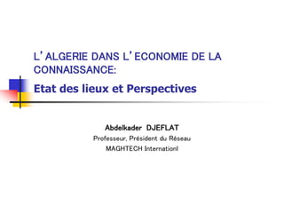 L’ALGERIE DANS L’ECONOMIE DE LA
CONNAISSANCE:
Etat des lieux et Perspectives
Abdelkader DJEFLAT
Professeur, Président du Réseau
MAGHTECH Internationl
 