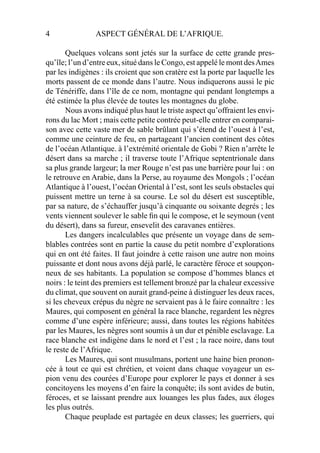 4 ASPECT GÉNÉRAL DE L’AFRIQUE.
Quelques volcans sont jetés sur la surface de cette grande pres-
qu’île; l’un d’entre eux, situé dans le Congo, est appelé le mont desAmes
par les indigènes : ils croient que son cratère est la porte par laquelle les
morts passent de ce monde dans l’autre. Nous indiquerons aussi le pic
de Ténériffe, dans l’île de ce nom, montagne qui pendant longtemps a
été estimée la plus élevée de toutes les montagnes du globe.
Nous avons indiqué plus haut le triste aspect qu’offraient les envi-
rons du lac Mort ; mais cette petite contrée peut-elle entrer en comparai-
son avec cette vaste mer de sable brûlant qui s’étend de l’ouest à l’est,
comme une ceinture de feu, en partageant l’ancien continent des côtes
de l’océan Atlantique. à l’extrémité orientale de Gobi ? Rien n’arrête le
désert dans sa marche ; il traverse toute l’Afrique septentrionale dans
sa plus grande largeur; la mer Rouge n’est pas une barrière pour lui : on
le retrouve en Arabie, dans la Perse, au royaume des Mongols ; l’océan
Atlantique à l’ouest, l’océan Oriental à l’est, sont les seuls obstacles qui
puissent mettre un terne à sa course. Le sol du désert est susceptible,
par sa nature, de s’échauffer jusqu’à cinquante ou soixante degrés ; les
vents viennent soulever le sable ﬁn qui le compose, et le seymoun (vent
du désert), dans sa fureur, ensevelit des caravanes entières.
Les dangers incalculables que présente un voyage dans de sem-
blables contrées sont en partie la cause du petit nombre d’explorations
qui en ont été faites. Il faut joindre à cette raison une autre non moins
puissante et dont nous avons déjà parlé, le caractère féroce et soupçon-
neux de ses habitants. La population se compose d’hommes blancs et
noirs : le teint des premiers est tellement bronzé par la chaleur excessive
du climat, que souvent on aurait grand-peine à distinguer les deux races,
si les cheveux crépus du nègre ne servaient pas à le faire connaître : les
Maures, qui composent en général la race blanche, regardent les nègres
comme d’une espère inférieure; aussi, dans toutes les régions habitées
par les Maures, les nègres sont soumis à un dur et pénible esclavage. La
race blanche est indigène dans le nord et l’est ; la race noire, dans tout
le reste de l’Afrique.
Les Maures, qui sont musulmans, portent une haine bien pronon-
cée à tout ce qui est chrétien, et voient dans chaque voyageur un es-
pion venu des courées d’Europe pour explorer le pays et donner à ses
concitoyens les moyens d’en faire la conquête; ils sont avides de butin,
féroces, et se laissant prendre aux louanges les plus fades, aux éloges
les plus outrés.
Chaque peuplade est partagée en deux classes; les guerriers, qui
 