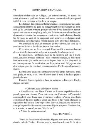 94 DOMINATION FRANÇAISE.
donnaient rendez-vous en Afrique. Les embrassements, les toasts, les
mots plaisants et quelques larmes animaient et donnaient le plus grand
intérêt à cette première scène de la campagne.
Les bateaux désignés pour le transport des troupes jusqu’aux vais-
seaux étaient amarrés au quai, où ils recevaient successivement les hom-
mes qu’ils devaient prendre, puisque chacun d’eux donnait des remor-
ques à une embarcation plus grande, qui était remorquée elle-même par
deux ou trois canots ; les remorqueurs tiraient du port les bateaux-bœufs,
les élevaient au vent où ils larguaient leurs amarres ; ces bateaux met-
taient alors à la voile pour se rendre dans la rade, à bord des bâtiments.
On entendait le bruit du tambour et des clairons, les sons de la
musique militaire et les chants joyeux des soldats.
Cependant, sur les deux heures de l’après-midi, le vent nord-ouest
devint si violent qu’on fut obligé de suspendre l’embarquement.
Le lendemain, l’embarquement de la cavalerie eut lieu à Casti-
neau, celui des troupes continua ; mais le temps changea, la pluie tom-
bait par torrents ; le soldat arrivait sur le port dans un état pitoyable, et
cet embarquement fut aussi triste que le premier avait été joyeux plus
de musique, plus de chants et beaucoup moins d’ordre dans les mouve-
ments.
La troisième division s’embarque par un temps nébuleux, mais
sans pluie, et enﬁn, le 18, toute l’armée était à bord et la ﬂotte prête à
prendre la mer.
L’amiral Duperré publia, à bord du vaisseau la Provence, l’ordre
du jour suivant :
« Ofﬁciers, sous-ofﬁciers et marins !
« Appelés avec vos frères d’armes de l’armée expéditionnaire à
prendre part aux chances d’une entreprise que l’honneur et l’humanité
commandent, vous devez aussi en partager la gloire : c’est de nos efforts
communs et de notre parfaite union que le roi et la France attendent la
réparation de l’insulte faite au pavillon français. Recueillons les souve-
nirs qu’en pareille circonstance nous ont légués nos pères ! Imitons-les,
et le succès est assuré partout. Vive le roi !
« A bord du vaisseau amiral.
Signé DUPERRÉ. »
Toutes les forces destinées contreAlger se trouvaient alors réunies
dans la rade de Toulon : l’armée navale, sous les ordres de M. le vice-
 