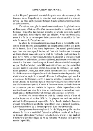 DOMINATION FRANÇAISE. 95
amiral Duperré, présentait un total de quatre cent cinquante-sept bâ-
timents, parmi lesquels on en comptait cent appartenant à la marine
royale ; de plus, cent cinquante bateaux-bœufs lesteurs étaient destinés
au débarquement.
L’armée de terre, placée sous le commandement du général comte
de Bourmont, offrait un effectif de trente-sept mille six cent trente-neuf
hommes ; le nombre des chevaux et mulets s’élevait à trois mille quatre
cent vingt-trois, non compris ceux des ofﬁciers. Nous renverrons aux
notes à la ﬁn de ce volume pour faire connaître la composition de l’ar-
mée de terre et de l’armée navale.
Le choix du commandement supérieur d’une si formidable expé-
dition, l’une des plus considérables qui soient jamais sorties des ports
de la France, était d’une haute importance. On pensait généralement
que, dans une campagne lointaine, où l’autorité devait avoir beaucoup
de force, il était nécessaire que le chef fût revêtu du grade militaire le
plus élevé. Parmi les maréchaux, le duc de Raguse fut le seul qui avouât
hautement ses prétentions. Avide de célébrité, facilement accessible à la
séduction des idées chevaleresques, il aurait vivement désiré accomplir
ce que Charles-Quint et Louis XIV avaient tenté sans succès ; mais il fut
aussitôt écarté : son nom n’inspirait pas assez de conﬁance. Les lieute-
nants généraux Gérard, Reille et Clausel se mettaient aussi sur les rangs.
M. de Bourmont aurait peut-être sollicité la nomination du premier, s’il
n’eût lui-même aspiré à commander l’armée. La Dauphine, qui, lors des
événements de Bordeaux, en 1815, avait pu apprécier le caractère du gé-
néral Clausel, ne dissimulait pas l’opinion avantageuse qu’elle avait de
ses talents et de sa capacité. Charles X ﬁt cesser toutes ces hésitations en
se prononçant pour son ministre de la guerre : choix impopulaire, mais
que justiﬁaient aux yeux de la cour les nombreuses preuves de dévoue-
ment que M. de Bourmont avait données à la cause des Bourbons.
Le choix du commandant en chef de l’armée navale n’était ni
moins important ni moins difﬁcile. La plupart des amiraux avaient
déclaré le débarquement impossible : MM: Jacob, Verhuel, Roussin,
avaient formellement combattu l’expédition sous le rapport maritime.
Le commandement de la ﬂotte ne pouvait donc leur être conﬁé.
Quelques courtisans songèrent à. M. de Rigny, sur qui la victoire
récente de Navarin avait ﬁxé l’attention publique ; mais M. de Rigny
se trouvait alors dans l’Archipel ; et, d’ailleurs, n’avait-il pas décliné
l’honneur d’être le collègue de M. de Polignac ? Ce refus sufﬁt pour le
rendre impossible.
 