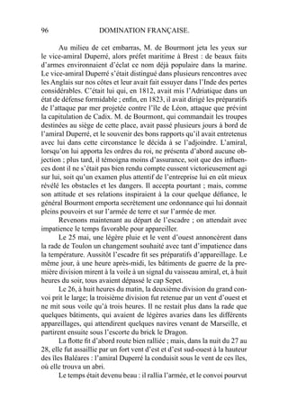 96 DOMINATION FRANÇAISE.
Au milieu de cet embarras, M. de Bourmont jeta les yeux sur
le vice-amiral Duperré, alors préfet maritime à Brest : de beaux faits
d’armes environnaient d’éclat ce nom déjà populaire dans la marine.
Le vice-amiral Duperré s’était distingué dans plusieurs rencontres avec
les Anglais sur nos côtes et leur avait fait essuyer dans l’Inde des pertes
considérables. C’était lui qui, en 1812, avait mis l’Adriatique dans un
état de défense formidable ; enﬁn, en 1823, il avait dirigé les préparatifs
de l’attaque par mer projetée contre l’île de Léon, attaque que prévint
la capitulation de Cadix. M. de Bourmont, qui commandait les troupes
destinées au siège de cette place, avait passé plusieurs jours à bord de
l’amiral Duperré, et le souvenir des bons rapports qu’il avait entretenus
avec lui dans cette circonstance le décida à se l’adjoindre. L’amiral,
lorsqu’on lui apporta les ordres du roi, ne présenta d’abord aucune ob-
jection ; plus tard, il témoigna moins d’assurance, soit que des inﬂuen-
ces dont il ne s’était pas bien rendu compte eussent victorieusement agi
sur lui, soit qu’un examen plus attentif de l’entreprise lui en eût mieux
révélé les obstacles et les dangers. Il accepta pourtant ; mais, comme
son attitude et ses relations inspiraient à la cour quelque déﬁance, le
général Bourmont emporta secrètement une ordonnance qui lui donnait
pleins pouvoirs et sur l’armée de terre et sur l’armée de mer.
Revenons maintenant au départ de l’escadre ; on attendait avec
impatience le temps favorable pour appareiller.
Le 25 mai, une légère pluie et le vent d’ouest annoncèrent dans
la rade de Toulon un changement souhaité avec tant d’impatience dans
la température. Aussitôt l’escadre ﬁt ses préparatifs d’appareillage. Le
même jour, à une heure après-midi, les bâtiments de guerre de la pre-
mière division mirent à la voile à un signal du vaisseau amiral, et, à huit
heures du soir, tous avaient dépassé le cap Sepet.
Le 26, à huit heures du matin, la deuxième division du grand con-
voi prit le large; la troisième division fut retenue par un vent d’ouest et
ne mit sous voile qu’à trois heures. Il ne restait plus dans la rade que
quelques bâtiments, qui avaient de légères avaries dans les différents
appareillages, qui attendirent quelques navires venant de Marseille, et
partirent ensuite sous l’escorte du brick le Dragon.
La ﬂotte ﬁt d’abord route bien ralliée ; mais, dans la nuit du 27 au
28, elle fut assaillie par un fort vent d’est et d’est sud-ouest à la hauteur
des îles Baléares : l’amiral Duperré la conduisit sous le vent de ces îles,
où elle trouva un abri.
Le temps était devenu beau : il rallia l’armée, et le convoi pourvut
 