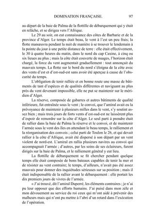 DOMINATION FRANÇAISE. 97
au départ de la baie de Palma de la ﬂottille de débarquement qui y était
en relâche, et se dirigea vers l’Afrique.
Le 29 au soir, on eut connaissance des côtes de Barbarie et de la
province d’Alger. Le temps était beau, le vent à l’est un peu frais; la
ﬂotte manœuvra pendant la nuit de manière à se trouver le lendemain à
la pointe du jour à une petite distance de terre : elle était effectivement,
le 30 à quatre heures du matin, dans le nord du cap Caxine, à cinq ou
six lieues au plus ; mais la côte était couverte de nuages, l’horizon était
chargé, la force du vent augmentait graduellement : tout annonçait du
mauvais temps. La ﬂotte sur le bord du nord s’éloigna de la côte avec
des vents d’est et d’est-sud-est sans avoir été aperçue à cause de l’obs-
curité du temps.
L’obligation de tenir ralliée et en bonne route une masse de bâti-
ments de tant d’espèces et de qualités différentes et naviguant au plus
près du vent devenant impossible, elle ne put se maintenir sur le méri-
dien d’Alger.
La réserve, composée de gabarres et autres bâtiments de qualité
inférieure, fut entraînée sous le vent ; le convoi, que l’amiral avait eu la
prévoyance de maintenir à plusieurs milles dans le vent, s’y soutint as-
sez bien ; mais trois jours de forts vents d’est-sud-est ne laissèrent plus
d’espoir de remordre sur la côte d’Alger. Le seul parti à prendre était
de rallier dans la baie de Palma la réserve et le convoi, et de maintenir
l’armée sous le vent des îles en attendant le beau temps, le ralliement et
la réorganisation des convois ; celui parti de Toulon le 26, et qui devait
rallier à la côte d’Afrique, avait été dispersé à son départ par un vent
violent de nord-est. L’amiral en rallia plusieurs navires au convoi qui
accompagnait l’armée ; d’autres, par les soins de ses éclaireurs, furent
dirigés sur la baie de Palma, et le ralliement général y eut lieu.
La ﬂottille de débarquement se ﬁt chercher pendant quelque
temps elle était composée de bons bateaux capables de tenir la mer et
de résister au vent contraire; le temps, d’ailleurs, n’avait pas été assez
mauvais pour donner des inquiétudes sérieuses sur sa position ; mais il
était indispensable de la rallier avant le débarquement : elle portait les
dix premiers jours de vivres de l’armée.
« J’ai trouvé, dit l’amiral Duperré, les éléments contraires ; je n’ai
pu leur opposer que des efforts humains. J’ai puisé dans mon zèle et
mon dévouement au service du roi ceux qui m’ont aidé à prévenir des
malheurs mais qui n’ont pu mettre à l’abri d’un retard dans l’exécution
de l’opération.
 