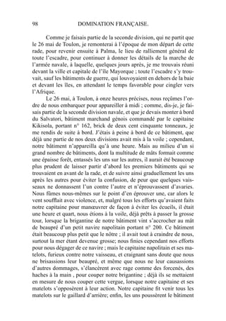 98 DOMINATION FRANÇAISE.
Comme je faisais partie de la seconde division, qui ne partit que
le 26 mai de Toulon, je remonterai à l’époque de mon départ de cette
rade, pour revenir ensuite à Palma, le lieu de ralliement général de
toute l’escadre, pour continuer à donner les détails de la marche de
l’armée navale, à laquelle, quelques jours après, je me trouvais réuni
devant la ville et capitale de l’île Mayorque ; toute l’escadre s’y trou-
vait, sauf les bâtiments de guerre, qui louvoyaient en dehors de la baie
et devant les îles, en attendant le temps favorable pour cingler vers
l’Afrique.
Le 26 mai, à Toulon, à onze heures précises, nous reçûmes l’or-
dre de nous embarquer pour appareiller à midi ; comme, dis-je, je fai-
sais partie de la seconde division navale, et que je devais monter à bord
du Salvatori, bâtiment marchand génois commandé par le capitaine
Kikisola, portant n° 162, brick de deux cent cinquante tonneaux, je
me rendis de suite à bord. J’étais à peine à bord de ce bâtiment, que
déjà une partie de nos deux divisions avait mis à la voile ; cependant,
notre bâtiment n’appareilla qu’à une heure. Mais au milieu d’un si
grand nombre de bâtiments, dont la multitude de mâts formait comme
une épaisse forêt, entassés les uns sur les autres, il aurait été beaucoup
plus prudent de laisser partir d’abord les premiers bâtiments qui se
trouvaient en avant de la rade, et de suivre ainsi graduellement les uns
après les autres pour éviter la confusion, de peur que quelques vais-
seaux ne donnassent l’un contre l’autre et n’éprouvassent d’avaries.
Nous fûmes nous-mêmes sur le point d’en éprouver une, car alors le
vent soufﬂait avec violence, et, malgré tous les efforts qu’avaient faits
notre capitaine pour manœuvrer de façon à éviter les écueils, il était
une heure et quart, nous étions à la voile, déjà prêts à passer la grosse
tour, lorsque la brigantine de notre bâtiment vint s’accrocher au mât
de beaupré d’un petit navire napolitain portant n° 200. Ce bâtiment
était beaucoup plus petit que le nôtre ; il avait tout à craindre de nous,
surtout la mer étant devenue grosse; nous ﬁnies cependant nos efforts
pour nous dégager de ce navire ; mais le capitaine napolitain et ses ma-
telots, furieux contre notre vaisseau, et craignant sans doute que nous
ne brisassions leur beaupré, et même que nous ne leur causassions
d’autres dommages, s’élancèrent avec rage comme des forcenés, des
haches à la main , pour couper notre brigantine ; déjà ils se mettaient
en mesure de nous couper cette vergue, lorsque notre capitaine et ses
matelots s’opposèrent à leur action. Notre capitaine ﬁt venir tous les
matelots sur le gaillard d’arrière; enﬁn, les uns poussèrent le bâtiment
 