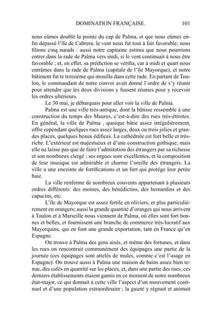DOMINATION FRANÇAISE. 101
nous eûmes doublé la pointe du cap de Palma, et que nous eûmes en-
ﬁn dépassé l’île de Cabrera, le vent nous fut tout à fait favorable; nous
ﬁlions cinq nœuds : aussi notre capitaine estima que nous pourrions
entrer dans la rade de Palma vers midi, si le vent continuait à nous être
favorable ; et, en effet, sa prédiction se vériﬁa, car à midi et quart nous
entrâmes dans la rade de Palma (capitale de l’île Mayorque), et notre
bâtiment fut te troisième qui mouilla dans cette rade. En partant de Tou-
lon, le commandant de notre convoi avait donné l’ordre de s’y réunir
pour attendre que les deux divisions y fussent réunies pour y recevoir
les ordres ultérieurs.
Le 30 mai, je débarquais pour aller voir la ville de Palma.
Palma est une ville très-antique, dont la bâtisse ressemble à une
construction du temps des Maures, c’est-à-dire des rues très-étroites.
En général, la ville de Palma , quoique bâtie assez irrégulièrement,
offre cependant quelques rues assez larges, deux ou trois jolies et gran-
des places, quelques beaux édiﬁces. La cathédrale est fort belle et très-
riche. L’extérieur est majestueux et d’une construction gothique; mais
elle ne laisse pas que de faire l’admiration des étrangers par sa richesse
et son nombreux clergé ; ses orgues sont excellentes, et la composition
de leur musique est admirable et charme l’oreille des étrangers. La
ville a une enceinte de fortiﬁcations et un fort qui protége leur petite
baie.
La ville renferme de nombreux couvents appartenant à plusieurs
ordres différents: des moines, des bénédictins, des bernardins et des
capucins, etc.
L’île de Mayorque est assez fertile en oliviers, et plus particuliè-
rement en orangers; aussi la grande quantité d’oranges qui nous arrivent
à Toulon et à Marseille nous viennent de Palma, où elles sont fort bon-
nes et belles, et fournissent une branche de commerce très-lucratif aux
Mayorquins, qui en font une grande exportation, tant en France qu’en
Espagne.
On trouve à Palma des gens aisés, et même des fortunes, et dans
les rues on rencontrait communément des équipages une partie de la
journée (ces équipages sont attelés de mules, comme c’est l’usage en
Espagne). On trouve aussi à Palma une maison de bains assez bien te-
nue, des cafés en quantité sur les places, et, dans une partie des rues, ces
derniers établissements étaient garnis en ce moment de notre nombreux
état-major, ce qui donnait à cette ville l’aspect d’un mouvement conti-
nuel et d’une population extraordinaire ; la gaieté y régnait et animait
 