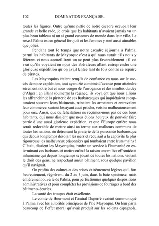 102 DOMINATION FRANÇAISE.
toutes les ﬁgures. Outre qu’une partie de notre escadre occupait leur
grande et belle rade, je crois que les habitants n’avaient jamais vu un
plus beau tableau ni un si grand concours de monde dans leur ville. Le
sexe à Palma est en général fort joli, et les femmes y sont aussi aimables
que jolies.
Pendant tout le temps que notre escadre séjourna à Palma,
parmi les habitants de Mayorque c’est à qui nous aurait : ils nous y
fêtèrent et nous accueillirent on ne peut plus favorablement ; il est
vrai qu’ils voyaient en nous des libérateurs allant entreprendre une
glorieuse expédition qu’on avait tentée tant de fois contre ce repaire
de pirates.
Les Mayorquins étaient remplis de conﬁance en nous sur le suc-
cès de notre expédition, tout ayant été combiné d’avance pour atteindre
sûrement notre but et nous venger de l’arrogance et des insultes du dey
d’Alger ; en allant soumettre la régence, ils voyaient que nous allions
les affranchir de la piraterie de ces Barbaresques qui inquiétaient et cap-
turaient souvent leurs bâtiments, ruinaient les armateurs et entravaient
leur commerce, surtout les ayant aussi proche, voisins malheureusement
pour eux. Aussi, que de félicitations ne reçûmes-nous pas de ces bons
habitants, qui nous disaient que nous étions heureux de pouvoir faire
partie d’une aussi glorieuse expédition, et que l’Europe entière nous
serait redevable de mettre ainsi un terme aux malheurs communs de
toutes les nations, en détruisant la piraterie de la puissance barbaresque
qui depuis longtemps désolait les mers et réduisait à la captivité la plus
rigoureuse les malheureux prisonniers qui tombaient entre leurs mains !
C’était, disaient les Mayorquins, rendre un service à l’humanité en ex-
terminant ces barbares, et mettre enﬁn à la raison une milice effrontée et
inhumaine qui depuis longtemps se jouait de toutes les nations, violant
le droit des gens, ne respectant aucun bâtiment, sous quelque pavillon
qu’il naviguât.
On proﬁta des calmes et des brises extrêmement légères qui, fort
heureusement, régnèrent, du 2 au 8 juin, dans la baie spacieuse, mais
entièrement ouverte de Palma, pour perfectionner quelques dispositions
administratives et pour compléter les provisions de fourrages à bord des
bâtiments-écuries.
La santé des troupes était excellente.
Le comte de Bourmont et l’amiral Duperré avaient communiqué
à Palma avec les autorités principales de l’île Mayorque. On leur parla
beaucoup de l’effet moral qu’avait produit sur les soldats espagnols,
 