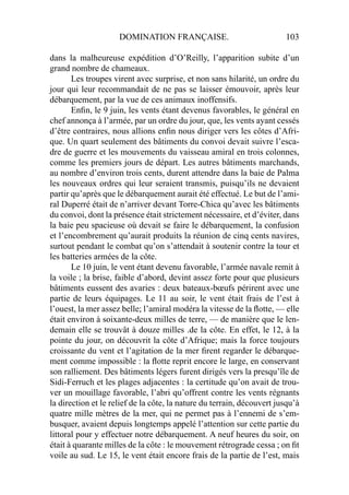 DOMINATION FRANÇAISE. 103
dans la malheureuse expédition d’O’Reilly, l’apparition subite d’un
grand nombre de chameaux.
Les troupes virent avec surprise, et non sans hilarité, un ordre du
jour qui leur recommandait de ne pas se laisser émouvoir, après leur
débarquement, par la vue de ces animaux inoffensifs.
Enﬁn, le 9 juin, les vents étant devenus favorables, le général en
chef annonça à l’armée, par un ordre du jour, que, les vents ayant cessés
d’être contraires, nous allions enﬁn nous diriger vers les côtes d’Afri-
que. Un quart seulement des bâtiments du convoi devait suivre l’esca-
dre de guerre et les mouvements du vaisseau amiral en trois colonnes,
comme les premiers jours de départ. Les autres bâtiments marchands,
au nombre d’environ trois cents, durent attendre dans la baie de Palma
les nouveaux ordres qui leur seraient transmis, puisqu’ils ne devaient
partir qu’après que le débarquement aurait été effectué. Le but de l’ami-
ral Duperré était de n’arriver devant Torre-Chica qu’avec les bâtiments
du convoi, dont la présence était strictement nécessaire, et d’éviter, dans
la baie peu spacieuse où devait se faire le débarquement, la confusion
et l’encombrement qu’aurait produits la réunion de cinq cents navires,
surtout pendant le combat qu’on s’attendait à soutenir contre la tour et
les batteries armées de la côte.
Le 10 juin, le vent étant devenu favorable, l’armée navale remit à
la voile ; la brise, faible d’abord, devint assez forte pour que plusieurs
bâtiments eussent des avaries : deux bateaux-bœufs périrent avec une
partie de leurs équipages. Le 11 au soir, le vent était frais de l’est à
l’ouest, la mer assez belle; l’amiral modéra la vitesse de la ﬂotte, — elle
était environ à soixante-deux milles de terre, — de manière que le len-
demain elle se trouvât à douze milles .de la côte. En effet, le 12, à la
pointe du jour, on découvrit la côte d’Afrique; mais la force toujours
croissante du vent et l’agitation de la mer ﬁrent regarder le débarque-
ment comme impossible : la ﬂotte reprit encore le large, en conservant
son ralliement. Des bâtiments légers furent dirigés vers la presqu’île de
Sidi-Ferruch et les plages adjacentes : la certitude qu’on avait de trou-
ver un mouillage favorable, l’abri qu’offrent contre les vents régnants
la direction et le relief de la côte, la nature du terrain, découvert jusqu’à
quatre mille mètres de la mer, qui ne permet pas à l’ennemi de s’em-
busquer, avaient depuis longtemps appelé l’attention sur cette partie du
littoral pour y effectuer notre débarquement. A neuf heures du soir, on
était à quarante milles de la côte : le mouvement rétrograde cessa ; on ﬁt
voile au sud. Le 15, le vent était encore frais de la partie de l’est, mais
 