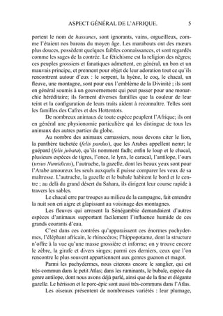 ASPECT GÉNÉRAL DE L’AFRIQUE. 5
portent le nom de hassanes, sont ignorants, vains, orgueilleux, com-
me l’étaient nos barons du moyen âge. Les marabouts ont des mœurs
plus douces, possèdent quelques faibles connaissances, et sont regardés
comme les sages de la contrée. Le fétichisme est la religion des nègres;
ces peuples grossiers et fanatiques admettent, en général, un bon et un
mauvais principe, et prennent pour objet de leur adoration tout ce qu’ils
rencontrent autour d’eux : le serpent, la hyène, le coq, le chacal, un
ﬂeuve, une montagne, sont pour eux l’emblème de la Divinité ; ils sont
en général soumis à un gouvernement qui peut passer pour une monar-
chie héréditaire; ils forment diverses familles que la couleur de leur
teint et la conﬁguration de leurs traits aident à reconnaître. Telles sont
les familles des Cafres et des Hottentots.
De nombreux animaux de toute espèce peuplent l’Afrique; ils ont
en général une physionomie particulière qui les distingue de tous les
animaux des autres parties du globe.
Au nombre des animaux carnassiers, nous devons citer le lion,
la panthère tachetée (felis pardus), que les Arabes appellent nemr; le
guépard (felis jubata), qu’ils nomment fadh; enﬁn le loup et le chacal,
plusieurs espèces de tigres, l’once, le lynx, le caracal, l’antilope, l’ours
(ursus Numidicus), l’autruche, la gazelle, dont les beaux yeux sont pour
l’Arabe amoureux les seuls auxquels il puisse comparer les veux de sa
maîtresse. L’autruche, la gazelle et le bubale habitent le bord et le cen-
tre ; au delà du grand désert du Sahara, ils dirigent leur course rapide à
travers les sables.
Le chacal erre par troupes au milieu de la campagne, fait entendre
la nuit son cri aigre et glapissant au voisinage des montagnes.
Les ﬂeuves qui arrosent la Sénégambie demandaient d’autres
espèces d’animaux supportant facilement l’inﬂuence humide de ces
grands courants d’eau.
C’est dans ces contrées qu’apparaissent ces énormes pachyder-
mes, l’éléphant africain, le rhinocéros; l’hippopotame, dont la structure
n’offre à la vue qu’une masse grossière et informe; on y trouve encore
le zèbre, la girafe et divers singes; parmi ces derniers, ceux que l’on
rencontre le plus souvent appartiennent aux genres guenon et magot.
Parmi les pachydermes, nous citerons encore le sanglier, qui est
très-commun dans le petit Atlas; dans les ruminants, le bubale, espèce du
genre antilope, dont nous avons déjà parlé, ainsi que de la ﬁne et élégante
gazelle. Le hérisson et le porc-épic sont aussi très-communs dans l’Atlas.
Les oiseaux présentent de nombreuses variétés : leur plumage,
 