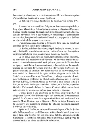 104 DOMINATION FRANÇAISE.
la mer était peu houleuse, le vent diminuait sensiblement à mesure qu’on
s’approchait de la côte, et le temps était beau.
La ﬂotte se présenta, à huit heures du matin, devant la ville d’Al-
ger.
A sa vue, les braves soldats, fatigués par la mer et ennuyés de leur
long séjour à bord, ﬁrent éclater les transports de la plus vive allégresse ;
l’armée navale changea de direction et ﬁt voile parallèlement à la côte,
déﬁlant en vue des forts et des batteries, et conduite par le commandant
de la station, le capitaine Massieu de Clerval, accompagné de la Bellone
en tête, suivie de la réserve et du convoi.
L’amiral ordonna à l’armée la formation de la ligne de bataille et
continua à petites voiles pour la faciliter.
La Syrène, suivie de la Bellone, en prit la tête ; la réserve, le con-
voi et la ﬂottille se maintinrent au vent conformément aux instructions
qu’il avait été donné pour n’arriver qu’à la suite de l’armée.
Le 13 juin, à dix heures du matin, les bâtiments, armés en guerre,
se trouvaient à la hauteur de Sidi-Ferruch ; M. le contre-amiral de Ro-
samel, commandant en second, avait pris son poste sur le Trident dans
sa ligne, et avait laissé le commandement et la conduite de la seconde
escadre au capitaine de vaisseau Cuvillier ; le vaisseau le Breslaw, ca-
pitaine Maillard de Liscourt, prit poste en avant de la Provence, vais-
seau amiral. M. Duperré ﬁt le signal qu’il se dirigeait sur la baie de
Sidi-Ferruch, dans l’ouest de Torre-Chica, et chaque capitaine devait,
pour l’attaque, se conformer au plan délivré à chacun d’eux. Il chargea
le brick l’Alerte, capitaine Andréa de Nerciat, d’aller sonder la baie à
l’est, et les bricks le Dragon, capitaine Leblanc, et la Badine, capitaine
Guindet, d’aller sonder la baie de l’ouest. Ces trois ofﬁciers remplirent
cette mission en hommes du métier, avec habileté et courage.
L’armée passa à une encablure de la pointe du petit-port, et se
dirigea sur Torre-Chica. Elle arriva par son travers, et l’étonnement fut
général de n’y pas trouver les moyens de défense qui avaient été an-
noncés. M. de Rosamel sur le Trident et M. le capitaine Rabaudy sur
la Guerrière, qui avaient été chargés de l’attaque extérieure, reçurent
l’ordre de suivre l’armée.
Après avoir doublé les roches saillantes de la presqu’île, la Syrène
et la Bellone entrèrent, en déﬁlant sous voiles, dans la baie à onze heu-
res et demie ; le Breslaw prit son poste avec habileté et une exactitude
rigoureuse : il s’embossa par quatre brasses et demie, à demi-portée de
canon d’un fort en pierre percé de dix embrasures.
 