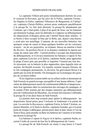 DOMINATION FRANÇAISE. 105
Le capitaine Villaret prit poste immédiatement derrière lui avec
le vaisseau la Provence, qui fut suivi de la Pallas, capitaine Forsan ;
les frégates la Didon, capitaine Villeneuve de Bergemont, et l’Iphigé-
nie, capitaine Christy-Pallière, prirent poste embossés parallèlement
à la presqu’île. Le fort était désarmé, la presqu’île abandonnée par
l’ennemi, qui s’était porté, à plus d’un quart de lieue, sur les hauteurs
qui dominent la plage, pour les défendre et s’opposer au débarquement
les dispositions d’attaques prises par l’amiral furent donc inutiles : il
se borna à faire occuper la baie par la ﬂotte, qui, depuis cinq heures,
y avait pris son mouillage. L’ennemi, de ses nouvelles batteries, tira
quelques coups de canon et lança quelques bombes sur les vaisseaux
avancés : un de ses projectiles, en éclatant, blessa un matelot à bord
du Breslaw. Sa position élevée et sa distance rendaient la riposte aux
coups de canon sans effet : l’amiral préféra s’occuper des dispositions
du débarquement, et il envoya néanmoins les bateaux à vapeur le Na-
geur, capitaine Louvrier, et le Sphinx, capitaine Sarlat, pour approcher
la plage d’aussi près que possible et inquiéter l’ennemi par leur feu :
ils réussirent; car la batterie la plus rapprochée, dans laquelle était un
mortier, fut bientôt évacuée. Un matelot, nommé Jacquin Étienne, de
la 24e compagnie permanente, 2e division, fut grièvement blessé à la
jambe par un éclat de bombe. On distinguait sur la montagne des grou-
pes de cavaliers arabes.
Si lesAlgériens avaient établi sur la colline isolée et dominante de
Sidi-Ferruch un grand ouvrage susceptible d’une bonne défense, l’opé-
ration du débarquement aurait été extrêmement difﬁcile et dangereuse ;
mais leur ignorance dans la construction des ouvrages de campagne, et
la crainte d’être tournés par des troupes ennemies qui débarqueraient
près de l’embouchure du Mazafran , les avaient fait renoncer à défendre
la presqu’île et les deux baies de Sidi-Ferruch.
La journée était trop avancée pour opérer le débarquement : les
dispositions furent prises pour l’exécuter le lendemain à la pointe du
jour. La corvette la Bayonnaise, capitaine Ferrin, le brick l’Actéon, ca-
pitaine Hamelin, et le brick la Badine, capitaine Guindet, qui n’avaient
point de troupes à débarquer, prirent poste dans la baie située à l’est de
Torre-Chica, pour prendre en ﬂanc les batteries de l’ennemi et les battre
par-dessus la presqu’île.
Les bateaux à vapeur le Nageur et le Sphinx, capitaine Sarlat, re-
çurent l’ordre de couvrir de leur feu le débarquement de l’ouest.
La presqu’île de Sidi-Ferruch est située à cinq lieues à l’ouest
 