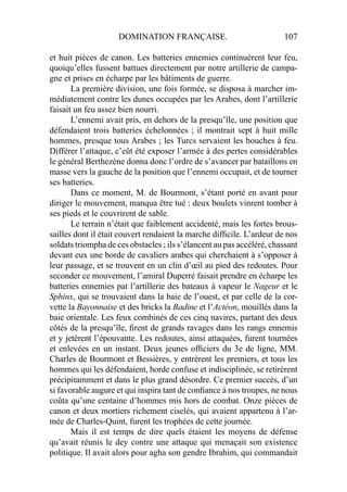 DOMINATION FRANÇAISE. 107
et huit pièces de canon. Les batteries ennemies continuèrent leur feu,
quoiqu’elles fussent battues directement par notre artillerie de campa-
gne et prises en écharpe par les bâtiments de guerre.
La première division, une fois formée, se disposa à marcher im-
médiatement contre les dunes occupées par les Arabes, dont l’artillerie
faisait un feu assez bien nourri.
L’ennemi avait pris, en dehors de la presqu’île, une position que
défendaient trois batteries échelonnées ; il montrait sept à huit mille
hommes, presque tous Arabes ; les Turcs servaient les bouches à feu.
Différer l’attaque, c’eût été exposer l’armée à des pertes considérables
le général Berthezène donna donc l’ordre de s’avancer par bataillons en
masse vers la gauche de la position que l’ennemi occupait, et de tourner
ses batteries.
Dans ce moment, M. de Bourmont, s’étant porté en avant pour
diriger le mouvement, manqua être tué : deux boulets vinrent tomber à
ses pieds et le couvrirent de sable.
Le terrain n’était que faiblement accidenté, mais les fortes brous-
sailles dont il était couvert rendaient la marche difﬁcile. L’ardeur de nos
soldats triompha de ces obstacles ; ils s’élancent au pas accéléré, chassant
devant eux une borde de cavaliers arabes qui cherchaient à s’opposer à
leur passage, et se trouvent en un clin d’œil au pied des redoutes. Pour
seconder ce mouvement, l’amiral Duperré faisait prendre en écharpe les
batteries ennemies pat l’artillerie des bateaux à vapeur le Nageur et le
Sphinx, qui se trouvaient dans la baie de l’ouest, et par celle de la cor-
vette la Bayonnaise et des bricks la Badine et l’Actéon, mouillés dans la
baie orientale. Les feux combinés de ces cinq navires, partant des deux
côtés de la presqu’île, ﬁrent de grands ravages dans les rangs ennemis
et y jetèrent l’épouvante. Les redoutes, ainsi attaquées, furent tournées
et enlevées en un instant. Deux jeunes ofﬁciers du 3e de ligne, MM.
Charles de Bourmont et Bessières, y entrèrent les premiers, et tous les
hommes qui les défendaient, horde confuse et indisciplinée, se retirèrent
précipitamment et dans le plus grand désordre. Ce premier succès, d’un
si favorable augure et qui inspira tant de conﬁance à nos troupes, ne nous
coûta qu’une centaine d’hommes mis hors de combat. Onze pièces de
canon et deux mortiers richement ciselés, qui avaient appartenu à l’ar-
mée de Charles-Quint, furent les trophées de cette journée.
Mais il est temps de dire quels étaient les moyens de défense
qu’avait réunis le dey contre une attaque qui menaçait son existence
politique. Il avait alors pour agha son gendre Ibrahim, qui commandait
 
