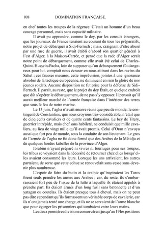 108 DOMINATION FRANÇAISE.
en chef toutes les troupes de la régence. C’était un homme d’un beau
courage personnel, mais sans capacité militaire.
Il avait pu apprendre, comme le dey, par les consuls étrangers,
que les journaux de France tenaient au courant de tous les préparatifs,
notre projet de débarquer à Sidi-Ferruch ; mais, craignant d’être abusé
par une ruse de guerre, il avait établi d’abord son quartier général à
l’est d’Alger, à la Maison-Carrée, et pensé que la rade d’Alger serait
notre point de débarquement, comme elle avait été celui de Charles-
Quint. Hussein-Pacha, loin de supposer qu’un débarquement fût dange-
reux pour lui, comptait nous écraser en nous attirant dans les ravins du
Sahel ; ces fausses mesures, cette imprévision, jointes à une ignorance
absolue de la tactique européenne, ne diminuent en rien la gloire de nos
jeunes soldats. Aucune disposition ne fut prise pour la défense de Sidi-
Ferruch. Il paraît, au reste, que le projet du dey Était, en quelque endroit
que dût s’opérer le débarquement, de ne pas s’y opposer. Il pensait qu’il
aurait meilleur marché de l’armée française dans l’intérieur des terres
que sous le feu de notre marine.
Le 13 juin, l’agha n’avait encore réuni que peu de monde; le con-
tingent de Constantine, que nous croyions très-considérable, n’était que
de cinq cents cavaliers et de quatre cents fantassins. Le bey de Titery,
guerrier intrépide, mais chef sans habileté, ne conduisit que mille cava-
liers, au lieu de vingt mille qu’il avait promis. Celui d’Oran n’envoya
aussi que fort peu de monde, sous la conduite de son lieutenant. Le gros
de l’armée de l’agha ne fut donc formé que des Arabes de la Métidja et
de quelques hordes kabaïles de la province d’Alger.
Ibrabim n’ayant préparé ni vivres ni fourrages pour ses troupes,
les tribus se voyaient dans la nécessité de retourner chez elles lorsqu’el-
les avaient consommé les leurs. Lorsque les uns arrivaient, les autres
partaient, de sorte que cette cohue se renouvelait sans cesse sans deve-
nir plus nombreuse.
L’espoir de faire du butin et la crainte qu’inspiraient les Turcs
ﬁrent seuls prendre les armes aux Arabes ; car, du reste, ils s’embar-
rassaient fort peu de l’issue de la lutte à laquelle ils étaient appelés à
prendre part. Ils étaient armés d’un long fusil sans baïonnette et d’un
yatagan ou coutelas. Ils étaient presque tous à cheval, mais on ne peut
pas dire cependant qu’ils formassent un véritable corps de cavalerie, car
ils n’ont jamais tenté une charge, et ils ne se servaient de l’arme blanche
que pour égorger les prisonniers qui tombaient entre leurs mains.
Lesdeuxpremièresdivisionsconservèrentjusqu’au19lespositions
 
