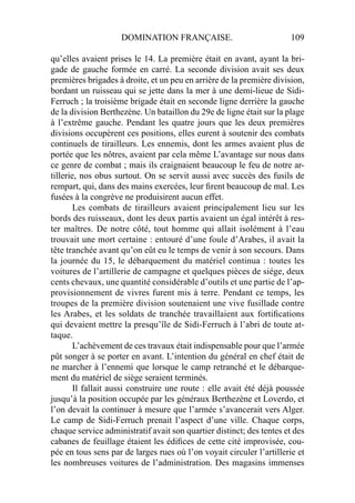 DOMINATION FRANÇAISE. 109
qu’elles avaient prises le 14. La première était en avant, ayant la bri-
gade de gauche formée en carré. La seconde division avait ses deux
premières brigades à droite, et un peu en arrière de la première division,
bordant un ruisseau qui se jette dans la mer à une demi-lieue de Sidi-
Ferruch ; la troisième brigade était en seconde ligne derrière la gauche
de la division Berthezène. Un bataillon du 29e de ligne était sur la plage
à l’extrême gauche. Pendant les quatre jours que les deux premières
divisions occupèrent ces positions, elles eurent à soutenir des combats
continuels de tirailleurs. Les ennemis, dont les armes avaient plus de
portée que les nôtres, avaient par cela même L’avantage sur nous dans
ce genre de combat ; mais ils craignaient beaucoup le feu de notre ar-
tillerie, nos obus surtout. On se servit aussi avec succès des fusils de
rempart, qui, dans des mains exercées, leur ﬁrent beaucoup de mal. Les
fusées à la congrève ne produisirent aucun effet.
Les combats de tirailleurs avaient principalement lieu sur les
bords des ruisseaux, dont les deux partis avaient un égal intérêt à res-
ter maîtres. De notre côté, tout homme qui allait isolément à l’eau
trouvait une mort certaine : entouré d’une foule d’Arabes, il avait la
tête tranchée avant qu’on eût eu le temps de venir à son secours. Dans
la journée du 15, le débarquement du matériel continua : toutes les
voitures de l’artillerie de campagne et quelques pièces de siége, deux
cents chevaux, une quantité considérable d’outils et une partie de l’ap-
provisionnement de vivres furent mis à terre. Pendant ce temps, les
troupes de la première division soutenaient une vive fusillade contre
les Arabes, et les soldats de tranchée travaillaient aux fortiﬁcations
qui devaient mettre la presqu’île de Sidi-Ferruch à l’abri de toute at-
taque.
L’achèvement de ces travaux était indispensable pour que l’armée
pût songer à se porter en avant. L’intention du général en chef était de
ne marcher à l’ennemi que lorsque le camp retranché et le débarque-
ment du matériel de siège seraient terminés.
Il fallait aussi construire une route : elle avait été déjà poussée
jusqu’à la position occupée par les généraux Berthezène et Loverdo, et
l’on devait la continuer à mesure que l’armée s’avancerait vers Alger.
Le camp de Sidi-Ferruch prenait l’aspect d’une ville. Chaque corps,
chaque service administratif avait son quartier distinct; des tentes et des
cabanes de feuillage étaient les édiﬁces de cette cité improvisée, cou-
pée en tous sens par de larges rues où l’on voyait circuler l’artillerie et
les nombreuses voitures de l’administration. Des magasins immenses
 