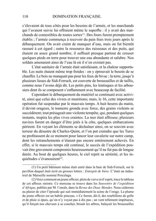 110 DOMINATION FRANÇAISE.
s’élevaient de tous côtés pour les besoins de l’armée, et les marchands
qui l’avaient suivie lui offraient même le superﬂu : il y avait des mar-
chands de comestibles de toutes sortes(1)
. Des fours furent promptement
établis ; l’armée commença à recevoir du pain frais trois jours après le
débarquement. On avait craint de manquer d’eau, mais on fut bientôt
rassuré à cet égard ; outre la ressource des ruisseaux et des puits, qui
étaient en assez grand nombre, il sufﬁsait presque partout de creuser
quelques pieds en terre pour trouver une eau abondante et salubre. Nos
soldats amenaient ainsi de l’eau là où il n’en existait pas.
L’état sanitaire de l’armée était satisfaisant, et la chaleur supporta-
ble. Les nuits étaient même trop froides : on y éprouvait le besoin de se
chauffer. Le bois ne manquait pas pour les feux de bivac ; la terre, jusqu’à
plusieurs lieues de Sidi-Ferruch, est couverte de broussailles et de taillis,
comme nous l’avons déjà dit. Les petits pins, les lentisques et les arbou-
siers dont ils se composent s’enﬂamment avec beaucoup de facilité.
Cependant le débarquement du matériel se continuait avec activi-
té, ainsi que celui des vivres et munitions; mais, le 16, cette importante
opération fut suspendue par le mauvais temps. A huit heures du matin,
il devint orageux, le tonnerre gronda avec force, des grains violents se
succédèrent; tout présageait une violente tempête, qui, pendant quelques
instants, inspira les plus vives craintes. La mer était affreuse; plusieurs
navires furent en danger d’être jetés à la côte, quelques embarcations
périrent. En voyant les éléments se déchaîner ainsi, on se souvint avec
terreur du désastre de Charles-Quint, et l’on put craindre que les Turcs
ne proﬁtassent de ce moment pour lancer leur cavalerie sur notre camp,
dont les retranchements n’étaient pas encore entièrement achevés. En
effet, si le mauvais temps eût continué, le succès de l’expédition pou-
vait être gravement compromis heureusement qu’il ne fut pas de longue
durée. Au bout de quelques heures, le ciel reprit sa sérénité, et les in-
quiétudes s’évanouirent(2)
.
____________________
(1) Un petit bâtiment même était entré dans la baie de Sidi-Ferruch, sur le
pavillon duquel était écrit en grosses lettres : Entrepôt de bière. C’était un indus-
triel de Marseille nommé Porcelaga.
(2)Voici comment un jeune ofﬁcier, plein de verve et d’esprit, trace le tableau
de cet affreux sinistre. Ce morceau se trouve dans les Souvenirs de l’expédition
d’Afrique, publiés par M. l’enoër, dans la Revue des Deux Mondes. Nous céderons
au plaisir de citer l’épisode qui suit immédiatement la scène de l’orage. La plume
du jeune ofﬁcier est un habile pinceau. « Ce furent, dit-il, des tourbillons de grêle
et de pluie si épais, qu’on n’y voyait pas à dix pas ; un vent tellement impétueux,
qu’il forçait nos chevaux à se coucher, brisait les arbres, balayait les broussailles
 