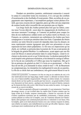 DOMINATION FRANÇAISE. 111
Pendant ces premières journées, entièrement consacrées à asseoir
le camp et à concentrer toutes les ressources, il n’y eut que des combats
d’escarmouche et des fusillades d’avant-postes. Mais, au milieu de ces en-
gagements sans importance, s’accomplirent quelques scènes pleines d’in-
térêt, que nous croyons devoir rapporter, parce qu’elles ont une empreinte
de couleur locale utile à recueillir dès nos premiers pas en Algérie.
Les longs fusils des Arabes portent plus loin que les nôtres, com-
me nous l’avons déjà dit ; aussi dans les engagements de tirailleurs avi-
ons-nous rarement l’avantage, et l’ennemi en proﬁtait pour couper les
têtes de nos malheureux soldats restés sur la place morts ou blessés. Les
Français, au contraire, ramenaient aux ambulances les Arabes que leurs
compagnons n’avaient pu entraîner dans leur fuite. Cependant des bruits
sinistres sur notre férocité avaient été répandus dans tous les douars; on
nous représentait comme égorgeant sans pitié nos prisonniers et nous
repaissant de leurs chairs palpitantes. Ce fut sous ces impressions qu’un
cheik, un vieillard, se présenta dans la journée du 16 aux avant-postes de
la brigade du général Berthier. Le malheureux, ayant appris que son ﬁls
avait été blessé et amené prisonnier dans le camp français, venait le ré-
clamer ou du moins savoir ce qu’il était devenu. La douleur paternelle lui
avait inspiré cette généreuse résolution, et lui donnait le courage d’affron-
ter le feu de nos sentinelles et l’effroi que nous lui inspirions. Dès qu’il
fut en présence du général en chef, il s’écria en se prosternant : « Par la
face de ton ﬁls, je te demande le mien; rends-le-moi ! » M. de Bourmont
ne comprenant pas, les interprètes lui expliquèrent le sens de ces paroles.
Le ﬁls de ce cheik était aux ambulances, très-grièvement blessé et sur le
____________________
comme de la poussière ; le tonnerre à la fois en cinq ou six endroits du ciel, et la
mer tantôt découvrant une large plage, tantôt venant s’y dérouler en lames furieu-
ses, avec d’épouvantables mugissements. Presque au même instant, les vaisseaux
étaient droits sur leur quille ou couchés par leur travers ; un grand nombre d’entre
eux chassaient sur leurs ancres ; quelques-uns tiraient le canon d’alarme, menacés
qu’ils étaient de faire côte ou de s’aller briser les uns contre les autres : le rivage ne
cessait de se couvrir de débris.
« C’était un spectacle effrayant à contempler. Ce qui néanmoins l’était bien
davantage encore, ce qui éveillait dans les esprits bien d’autres craintes que les
longs éclats de la foudre, toujours retentissante, c’étaient les souvenirs de tant
d’autres expédiions terminées par de semblables événements; c’étaient surtout,
comme planant au milieu de la tempête, ceux de l’immense désastre de Charles-
Quint, dont quelques-uns commençaient peut-être à s’entretenir à voix basse. Puis
la tempête, après avoir duré plusieurs heures avec une violence toujours la même,
sans relâche ou respirer, sans redoublement ou croire qu’elle allât s’épuiser, s’apai-
sa presque aussi soudainement qu’elle avait éclaté. »
 
