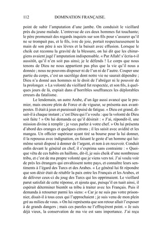 112 DOMINATION FRANÇAISE.
point de subir l’amputation d’une jambe. On conduisit le vieillard
près du jeune malade. L’entrevue de ces deux hommes fut touchante;
le père promenait des regards inquiets sur son ﬁls pour s’assurer qu’il
ne se trompait pas, et le ﬁls, ivre de joie, portait respectueusement la
main de son père à ses lèvres et la baisait avec effusion. Lorsque le
cheik eut reconnu la gravité de la blessure, on lui dit que les chirur-
giens avaient jugé l’amputation indispensable. « Par Allah! s’écria-t-il
aussitôt, qu’il n’en soit pas ainsi; je le défends ! Le corps que nous
tenons de Dieu ne nous appartient pas plus que la vie qu’il nous a
donnée ; nous ne pouvons disposer ni de l’un ni de l’autre. Couper une
partie du corps, c’est un sacrilège dont notre vie ne saurait dépendre ;
Dieu n’a donné aux hommes ni le droit de l’abréger ni le pouvoir de
la prolonger. » La volonté du vieillard fut respectée, et son ﬁls, à quel-
ques jours de là, expiait dans d’horribles souffrances les déplorables
erreurs du fatalisme.
Le lendemain, un autre Arabe, d’un âge aussi avancé que le pre-
mier, mais encore plein de Force et de vigueur, se présenta aux avant-
postes. Il était à jeun et paraissait épuisé de fatigue. « Dieu est grand, di-
sait-il à chaque instant ; c’est Dieu qui l’a voulu : que la volonté de Dieu
soit faite ! » On lui demanda ce qu’il désirait : « J’ai, répondit-il, une
mission divine à remplir ; je veux parler à votre chef. » On lui présenta
d’abord des oranges et quelques citrons ; il les saisit avec avidité et les
mangea. Un ofﬁcier supérieur ayant tiré sa bourse pour la lui donner,
il la repoussa avec indignation, en faisant le geste d’un homme qui lui-
même serait disposé à donner de l’argent, et non à en recevoir. Conduit
enﬁn devant le général en chef, il s’exprima sans contrainte : « Quoi-
que vêtu de ces habits en haillons, dit-il, je suis cheik d’une nombreuse
tribu, et c’est de ma propre volonté que je viens vers toi. J’ai voulu voir
de près les étrangers qui envahissent notre pays, et connaître leurs sen-
timents à l’égard des Turcs et des Arabes. « Le général lui ﬁt répondre
que son désir était de rétablir la paix entre les Français et les Arabes, et
de délivrer ceux-ci du joug des Turcs qui les opprimaient. Le vieillard
parut satisfait de cette réponse, et ajouta que, puisqu’il en tuait ainsi, il
espérait déterminer bientôt sa tribu à traiter avec les Français. Puis il
demanda à retourner parmi les siens: « Car je ne suis pas votre prison-
nier, disait-il à tous ceux qui l’approchaient ; je suis venu de mon plein
gré au milieu de vous. » On lui représenta que son retour allait l’exposer
à de grands dangers ; mais ces paroles ne l’effrayèrent point. « Je suis
déjà vieux, la conservation de ma vie est sans importance. J’ai reçu
 