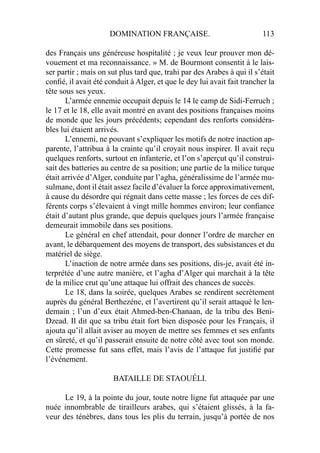 DOMINATION FRANÇAISE. 113
des Français uns généreuse hospitalité ; je veux leur prouver mon dé-
vouement et ma reconnaissance. » M. de Bourmont consentit à le lais-
ser partir ; mais on sut plus tard que, trahi par des Arabes à qui il s’était
conﬁé, il avait été conduit à Alger, et que le dey lui avait fait trancher la
tête sous ses yeux.
L’armée ennemie occupait depuis le 14 le camp de Sidi-Ferruch ;
le 17 et le 18, elle avait montré en avant des positions françaises moins
de monde que les jours précédents; cependant des renforts considéra-
bles lui étaient arrivés.
L’ennemi, ne pouvant s’expliquer les motifs de notre inaction ap-
parente, l’attribua à la crainte qu’il croyait nous inspirer. Il avait reçu
quelques renforts, surtout en infanterie, et l’on s’aperçut qu’il construi-
sait des batteries au centre de sa position; une partie de la milice turque
était arrivée d’Alger, conduite par l’agha, généralissime de l’armée mu-
sulmane, dont il était assez facile d’évaluer la force approximativement,
à cause du désordre qui régnait dans cette masse ; les forces de ces dif-
férents corps s’élevaient à vingt mille hommes environ; leur conﬁance
était d’autant plus grande, que depuis quelques jours l’armée française
demeurait immobile dans ses positions.
Le général en chef attendait, pour donner l’ordre de marcher en
avant, le débarquement des moyens de transport, des subsistances et du
matériel de siège.
L’inaction de notre armée dans ses positions, dis-je, avait été in-
terprétée d’une autre manière, et l’agha d’Alger qui marchait à la tête
de la milice crut qu’une attaque lui offrait des chances de succès.
Le 18, dans la soirée, quelques Arabes se rendirent secrètement
auprès du général Berthezéne, et l’avertirent qu’il serait attaqué le len-
demain ; l’un d’eux était Ahmed-ben-Chanaan, de la tribu des Beni-
Dzead. Il dit que sa tribu était fort bien disposée pour les Français, il
ajouta qu’il allait aviser au moyen de mettre ses femmes et ses enfants
en sûreté, et qu’il passerait ensuite de notre côté avec tout son monde.
Cette promesse fut sans effet, mais l’avis de l’attaque fut justiﬁé par
l’événement.
BATAILLE DE STAOUÉLI.
Le 19, à la pointe du jour, toute notre ligne fut attaquée par une
nuée innombrable de tirailleurs arabes, qui s’étaient glissés, à la fa-
veur des ténèbres, dans tous les plis du terrain, jusqu’à portée de nos
 