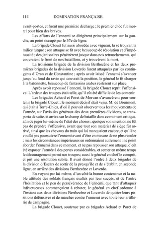 114 DOMINATION FRANÇAISE.
avant-postes, et ﬁrent une première décharge ; le premier choc fut mor-
tel pour bien des braves.
Les efforts de l’ennemi se dirigèrent principalement sur la gau-
che, au point occupé par le 37e de ligne.
La brigade Clouet fut aussi abordée avec vigueur, là se trouvait la
milice turque ; son attaque se ﬁt avec beaucoup de résolution et d’impé-
tuosité ; des janissaires pénétrèrent jusque dans nos retranchements, qui
couvraient le front de nos bataillons, et y trouvèrent la mort.
La troisième brigade de la division Berthezène et les deux pre-
mières brigades de la division Loverdo furent attaquées par les contin-
gents d’Oran et de Constantine ; après avoir laissé l’ennemi s’avancer
jusqu’au fond du ravin qui couvrait la position, le général le ﬁt charger
à la baïonnette, beaucoup de fantassins arabes restèrent sur place.
Après avoir repoussé l’ennemi, la brigade Clouet reprit l’offensi-
ve. L’ardeur des troupes était telle, qu’il eût été difﬁcile de les contenir.
Les brigades Achard et Poret de Morvan s’avancèrent pour sou-
tenir la brigade Clouet ; le moment décisif était venu. M. de Bourmont,
qui était à Torre-Chica, d’où il pouvait observer tous les mouvements de
l’armée, sur l’avis des généraux des deux premières divisions, se trans-
porta de suite, et arriva sur le champ de bataille dans ce moment critique,
aﬁn de juger lui-même de l’état des choses ; quoique son intention ne fût
pas de prendre l’offensive, avant que tout son matériel de siége fût ar-
rivé, ainsi que les chevaux du train qui lui manquaient encore, et qu’il ne
voulût pas poursuivre l’ennemi avant d’être en mesure de ne plus reculer
; mais les circonstances impérieuses en ordonnaient autrement : ne point
aborder l’ennemi dans ce moment, et ne pas repousser son attaque, c’eût
été exposer l’armée à des pertes considérables, et semer en même temps
le découragement parmi nos troupes; aussi le général en chef le comprit,
et prit une résolution subite. Il avait donné l’ordre à deux brigades de
la division d’Escars de sortir de la presqu’île et de s’établir, en seconde
ligne, en arrière des divisions Berthezène et Loverdo.
En voyant par lui-même, d’un côté la bonne contenance et la no-
ble attitude des soldats français exaltés par leur succès, et de l’autre
l’hésitation et le peu de persévérance de l’ennemi, que tant d’attaques
infructueuses commençaient à rebuter, le général en chef ordonne à
l’instant aux deux divisions Berthezène et Loverdo de quitter leurs po-
sitions défensives et de marcher contre l’ennemi avec toute leur artille-
rie de campagne.
La brigade Clouet, soutenue par es brigades Achard et Poret de
 