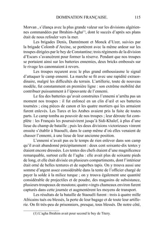 DOMINATION FRANÇAISE. 115
Morvan , s’élança avec la plus grande valeur sur les divisions algérien-
nes commandées par Ibrahim-Agha(1)
, dont le succès d’après ses plans
était de nous refouler vers la mer.
Les brigades Denis, Damrémont et Monck d’Uzer, suivies par
la brigade Colomb d’Arcine, se portèrent avec la même ardeur sur les
troupes dirigées par le bey de Constantine; trois régiments de la division
d’Escars s’avancèrent pour former la réserve. Pendant que nos troupes
se portaient ainsi sur les batteries ennemies, deux bricks embossés sur
le rivage les canonnaient à revers.
Les troupes reçurent avec le plus grand enthousiasme le signal
d’attaquer le camp ennemi. La marche se ﬁt avec une rapidité extraor-
dinaire, malgré les difﬁcultés du terrain. L’artillerie, toute de nouveau
modèle, fut constamment en première ligne : son extrême mobilité dut
contribuer puissamment à l’épouvante de l’ennemi.
Le feu des batteries qu’avait construites l’ennemi n’arrêta pas un
moment nos troupes : il fut enfoncé en un clin d’œil et ses batteries
tournées ; cinq pièces de canon et les quatre mortiers qui les armaient
furent enlevés. Les Turcs et les Arabes avaient pris la fuite de toutes
parts. Le camp tomba au pouvoir de nos troupes ; leur déroute fut com-
plète : les Français les poursuivirent jusqu’à Sidi-Khalef, à plus d’une
lieue du champ de bataille ; puis les deux divisions victorieuses vinrent
ensuite s’établir à Staouéli, dans le camp même d’où elles venaient de
chasser l’ennemi, à une lieue de leur ancienne position.
L’ennemi n’avait pas eu le temps de rien enlever dans son camp
qu’il avait abandonné précipitamment : deux cent soixante-dix tentes y
étaient encore dressées. Les tentes des chefs étaient d’une magniﬁcence
remarquable, surtout celle de l’agha : elle avait plus de soixante pieds
de long, et elle était divisée en plusieurs compartiments, dont l’intérieur
était orné de belles tentures et de superbes tapis. On y trouva aussi une
somme d’argent assez considérable dans la tente de l’ofﬁcier chargé de
payer la solde à la milice turque ; on y trouva également une quantité
considérable de projectiles et de poudre, des magasins de subsistance,
plusieurs troupeaux de moutons; quatre-vingts chameaux environ furent
capturés dans cette journée et augmentèrent les moyens de transport.
Les résultats de la bataille de Staouéli furent : trois à quatre mille
Africains tués ou blessés, la perte de leur bagage et de toute leur artille-
rie. On ﬁt très-peu de prisonniers, presque, tous blessés. De notre côté,
____________________
(1) L’agha Ibrahim avait pour second le bey de Titery.
 