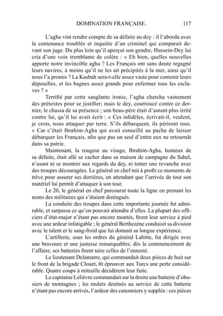 DOMINATION FRANÇAISE. 117
L’agha vint rendre compte de sa défaite au dey : il l’aborda avec
la contenance troublée et inquiète d’un criminel qui comparait de-
vant son juge. Du plus loin qu’il aperçut son gendre, Hussein-Dey lui
cria d’une voix tremblante de colère : « Eh bien, quelles nouvelles
apporte notre invincible agha ? Les Français ont sans doute regagné
leurs navires, à moins qu’il ne les ait précipités à la mer, ainsi qu’il
nous l’a promis ? La Kasbah sera-t-elle assez vaste pour contenir leurs
dépouilles, et les bagnes assez grands pour enfermer tous les escla-
ves ? »
Terriﬁé par cette sanglante ironie, l’agha chercha vainement
des prétextes pour se justiﬁer; mais le dey, courroucé contre ce der-
nier, le chassa de sa présence ; son beau-père était d’autant plus irrité
contre lui, qu’il lui avait écrit : « Ces inﬁdèles, écrivait-il, veulent,
je crois, nous attaquer par terre. S’ils débarquent, ils périront tous.
» Car c’était Ihrahim-Agha qui avait conseillé au pacha de laisser
débarquer les Français, aﬁn que pas un seul d’entre eux ne retournât
dans sa patrie.
Maintenant, la rougeur au visage, Ibrahim-Agha, honteux de
sa défaite, était allé se cacher dans sa maison de campagne du Sahel,
n’osant ni se montrer aux regards du dey, ni tenter une revanche avec
des troupes découragées. Le général en chef mit à proﬁt ce moments de
trêve pour assurer ses derrières, en attendant que l’arrivée de tout son
matériel lui permît d’attaquer à son tour.
Le 20, le général en chef parcourut toute la ligne en prenant les
noms des militaires qui s’étaient distingués.
La conduite des troupes dans cette importante journée fut admi-
rable, et surpassa ce qu’on pouvait attendre d’elles. La plupart des ofﬁ-
ciers d’état-major n’étant pas encore montés, ﬁrent leur service à pied
avec une ardeur infatigable ; le général Berthezène conduisit sa division
avec le talent et le sang-froid que lui donnait sa longue expérience.
L’artillerie, sous les ordres du général Lahitte, fut dirigée avec
une bravoure et une justesse remarquables; dès le commencement de
l’affaire, ses batteries ﬁrent taire celles de l’ennemi.
Le lieutenant Delamarre, qui commandait deux pièces de huit sur
le front de la brigade Clouet, ﬁt éprouver aux Turcs une perte considé-
rable. Quatre coups à mitraille décidèrent leur fuite.
Le capitaine Lelièvre commandait sur la droite une batterie d’obu-
siers de montagnes ; les mulets destinés au service de cette batterie
n’étant pas encore arrivés, l’ardeur des canonniers y suppléa : ces pièces
 