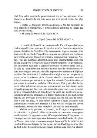 DOMINATION FRANÇAISE. 119
chef fera valoir auprès du gouvernement les services de tous ; il ré-
clamera les bontés du roi pour ceux qui s’en seront rendus les plus
dignes.
« Toutes les fois que l’armée a combattu, le feu des bâtiments du
roi a appuyé ses manœuvres, et a puissamment contribué au succès que
nous avons obtenu.
« Au camp de Staouéli, le 20 juin 1830.
« Signé, Comte DE BOURMONT. »
La bataille de Staouéli est, sans contredit, l’une des plus brillantes
et des plus décisives qu’aient livrées les armées françaises depuis les
grandes batailles de Napoléon. Elle nous ouvrait le pays, assurait, pour
ainsi dire, le succès de l’expédition, inspirait aux soldats une conﬁance
sans bornes, et nous donnait un immense ascendant sur l’esprit des Ara-
bes. Tous ces avantages étaient d’autant plus incontestables, que cette
affaire avait porté l’épouvante dans l’armée ennemie ; les populations,
dès cet instant, acquirent la certitude que toute résistance serait inutile.
Le zèle de l’administration militaire rivalisa avec la valeur de nos sol-
dats. Des hangars couverts en toile imperméable servirent d’hôpitaux
mobiles. On avait créé à Sidi-Ferruch un hôpital qui se composait de
quatre salles de soixante pieds chacune, dont la construction avait été
achevée comme par enchantement par les soins de l’administration, et
qui mirent à couvert les malades et les blessés. L’air y circulait facile-
ment, et les militaires exprimaient unanimement leur satisfaction sur la
propreté qui régnait dans ces établissements improvisés et sur les soins
qu’ils y recevaient de MM. les ofﬁciers de santé, qui montrèrent un dé-
vouement et un zèle infatigables à donner leurs soins à nos malheureux
blessés, qui arrivaient à toute heure du jour et de la nuit dans le camp ;
jour et nuit sur pied, ils sacriﬁaient volontiers l’heure du repos pour
donner leurs secours à nos malades et à nos blessés, lorsque leur devoir
le réclamait, par un zèle bien louable et une activité sans exemple.
Maîtres de la position de Staouéli, les Français s’empressèrent
de la fortiﬁer. Le général Lahitte avait résolu de concentrer sur ce point
tout le matériel de siège nécessaire à l’attaque du fort de l’Empereur ; en
conséquence, une route spacieuse fut ouverte sous la direction du géné-
ral Valazé, pour relier le nouveau camp à la presqu’île de Sidi-Ferruch
; on lui donna une largeur de dix mètres sur un développement de plus
de huit mille. Les pentes rapides furent évitées avec soin. Ce chemin
 
