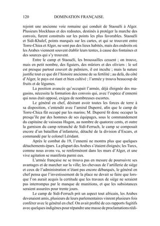 120 DOMINATION FRANÇAISE.
rejoint une ancienne voie romaine qui conduit de Staouéli à Alger.
Plusieurs blockhaus et des redoutes, destinés à protéger la marche des
convois, furent construits sur les points les plus favorables. Staouéli
et Sidi-Khalef, points marqués sur les cartes, et qui se trouvent entre
Torre-Chiea et Alger, ne sont pas des lieux habités, mais des endroits où
les Arabes viennent souvent établir leurs tentes, à cause des fontaines et
des sources qui s’y trouvent.
Entre le camp et Staouéli, les broussailles cessent ; on trouve,
mais en petit nombre, des ﬁguiers, des mûriers et des oliviers : le sol
est presque partout couvert de palmiers, il est inculte ; mais la nature
justiﬁe tout ce que dit l’histoire ancienne de sa fertilité ; au delà, du côté
d’Alger, le pays est riant et bien cultivé ; l’armée y trouva beaucoup de
fruits et de légumes.
La position avancée qu’occupait l’armée, déjà éloignée des ma-
gasins, nécessita la formation des convois qui, avec l’espèce d’ennemi
qui nous était opposé, exigea de nombreuses escortes.
Le général en chef, désirant avoir toutes les forces de terre à
sa disposition, s’entendit avec l’amiral Duperré, aﬁn que le camp de
Torre-Chica fût occupé par les marins; M. Duperré ﬁt donc occuper la
presqu’île par des hommes de ses équipages, sous le commandement
du capitaine de vaisseau Hugon, au nombre de quatorze cents, et outre
la garnison du camp retranché de Sidi-Ferruch, le camp se composait
encore d’un bataillon d’infanterie, détaché de la division d’Escars, et
commandé par le colonel Léridant.
Après le combat du 19, l’ennemi ne montra plus que quelques
détachements épars. La plupart des Arabes s’étaient éloignés; les Turcs,
comme nous avons vu, se renfermèrent dans les murs d’Alger, et une
vive agitation se manifesta parmi eux.
L’armée française ne se trouva pas en mesure de poursuivre ses
avantages et de marcher sur la ville; les chevaux de l’artillerie de siége
et ceux de l’administration n’étant pas encore débarqués, le général en
chef pensa que l’investissement de la place ne devait se faire que lors-
que l’on aurait acquis la certitude que les travaux de siége ne seraient
pas interrompus par le manque de munitions, et que les subsistances
seraient assurées pour trente jours.
Le camp de Sidi-Ferruch prit un aspect tout africain, les Arabes
devenaient amis, plusieurs de leurs parlementaires vinrent plusieurs fois
conférer avec le général en chef. On avait proﬁté de ces rapports fugitifs
avec quelques indigènes pour répandre une masse de proclamations rédi-
 