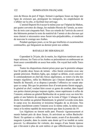 122 DOMINATION FRANÇAISE.
sion du blocus du port d’Alger, formait à quelques lieues au large une
ligne de croiseurs qui, protégeant les transports, les empêchaient de
s’affaler sur la côte, et facilitait leur arrivage.
L’amiral Duperré ﬁt évacuer le même jour sur l’hôpital de Mahon,
par quatre corvettes de charge, les malades blessés de l’armée, au nom-
bre de trois cent cinquante-huit. Tous ces retards de l’arrivée du convoi
des bâtiments portant le reste du matériel de l’armée et des chevaux qui
nous étaient si nécessaires nous furent très-préjudiciables, et rendirent
de nouveau le courage aux Arabes.
Pendant quelques jours, ce ne fut que tirailleries et escarmouches
continuelles, qui fatiguaient au dernier point nos soldats.
BATAILLE DE SIDI-KHALEF.
Cependant le 24 juin, dès le matin, les Algériens tentèrent une at-
taque sérieuse; les Turcs et les Arabes se présentèrent en embrassant un
front assez considérable en assez bon ordre. On voyait huit mille Turcs
environ.
Toutes les dispositions étaient prises pour que la première attaque
leur ﬁt perdre deux lieues de terrain : elles furent exécutées avec une
grande précision. Ibrahim-Agha, qui, malgré sa défaite, avait conservé
le commandement en chef des forces algériennes, se remit à la tête des
troupes régulières, rallia les Bédouins qui s’étaient dispersés après la
bataille de Staouéli, et se disposa à prendre l’offensive en venant atta-
quer ce camp. Dès que les premiers feux d’avant-postes furent engagés,
le général en chef, voulant faire cesser ce genre de combat, dans lequel
nos pertes étaient presque toujours égales, sinon supérieures à celles de
l’ennemi, ordonna au général Berthezêne de se porter avec ses trois bri-
gades et une batterie de campagne sur la route d’Alger. L’attaque de la
droite fut conﬁée au général Damrémont, le général Loverdo resta dans
le camp avec les deuxième et troisième brigades de sa division. Nos
troupes marchèrent contre l’ennemi avec le même ordre, la même assu-
rance et la même rapidité de mouvement que dans la journée du 19.
Les Algériens ne tinrent nulle part. Poussés vigoureusement et
menés battant près de deux lieues, ils arrivèrent au vallon Backsché-
Derré. En quittant ce vallon, ils ﬁrent sauter, avant d’en descendre, un
magasin à poudre, dans la crainte sans doute qu’il ne tombât en notre
pouvoir. La détonation fut violente, des nuages d’une fumée épaisse
qui s’élevaient à plus de cent mètres et que réﬂéchissaient les rayons
 