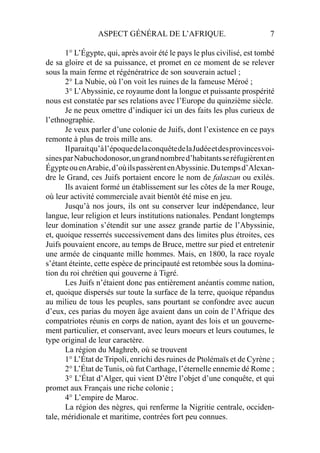 ASPECT GÉNÉRAL DE L’AFRIQUE. 7
1° L’Égypte, qui, après avoir été le pays le plus civilisé, est tombé
de sa gloire et de sa puissance, et promet en ce moment de se relever
sous la main ferme et régénératrice de son souverain actuel ;
2° La Nubie, où l’on voit les ruines de la fameuse Méroé ;
3° L’Abyssinie, ce royaume dont la longue et puissante prospérité
nous est constatée par ses relations avec l’Europe du quinzième siècle.
Je ne peux omettre d’indiquer ici un des faits les plus curieux de
l’ethnographie.
Je veux parler d’une colonie de Juifs, dont l’existence en ce pays
remonte à plus de trois mille ans.
Ilparaitqu’àl’époquedelaconquêtedelaJudéeetdesprovincesvoi-
sinesparNabuchodonosor,ungrandnombred’habitantsseréfugièrenten
ÉgypteouenArabie,d’oùilspassèrentenAbyssinie.Dutempsd’Alexan-
dre le Grand, ces Juifs portaient encore le nom de falaszan ou exilés.
Ils avaient formé un établissement sur les côtes de la mer Rouge,
où leur activité commerciale avait bientôt été mise en jeu.
Jusqu’à nos jours, ils ont su conserver leur indépendance, leur
langue, leur religion et leurs institutions nationales. Pendant longtemps
leur domination s’étendit sur une assez grande partie de l’Abyssinie,
et, quoique resserrés successivement dans des limites plus étroites, ces
Juifs pouvaient encore, au temps de Bruce, mettre sur pied et entretenir
une armée de cinquante mille hommes. Mais, en 1800, la race royale
s’étant éteinte, cette espèce de principauté est retombée sous la domina-
tion du roi chrétien qui gouverne à Tigré.
Les Juifs n’étaient donc pas entièrement anéantis comme nation,
et, quoique dispersés sur toute la surface de la terre, quoique répandus
au milieu de tous les peuples, sans pourtant se confondre avec aucun
d’eux, ces parias du moyen âge avaient dans un coin de l’Afrique des
compatriotes réunis en corps de nation, ayant des lois et un gouverne-
ment particulier, et conservant, avec leurs moeurs et leurs coutumes, le
type original de leur caractère.
La région du Maghreb, où se trouvent
1° L’État de Tripoli, enrichi des ruines de Ptolémaïs et de Cyrène ;
2° L’État de Tunis, où fut Carthage, l’éternelle ennemie dé Rome ;
3° L’État d’Alger, qui vient D’être l’objet d’une conquête, et qui
promet aux Français une riche colonie ;
4° L’empire de Maroc.
La région des nègres, qui renferme la Nigritie centrale, occiden-
tale, méridionale et maritime, contrées fort peu connues.
 