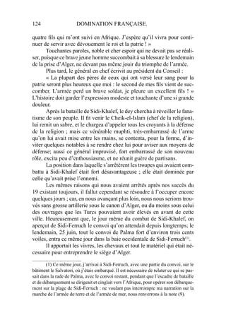 124 DOMINATION FRANÇAISE.
quatre ﬁls qui m’ont suivi en Afrique. J’espère qu’il vivra pour conti-
nuer de servir avec dévouement le roi et la patrie ! »
Touchantes paroles, noble et cher espoir qui ne devait pas se réali-
ser, puisque ce brave jeune homme succombait à sa blessure le lendemain
de la prise d’Alger, ne devant pas même jouir du triomphe de l’armée.
Plus tard, le général en chef écrivit au président du Conseil :
« La plupart des pères de ceux qui ont versé leur sang pour la
patrie seront plus heureux que moi : le second de mes ﬁls vient de suc-
comber. L’armée perd un brave soldat, je pleure un excellent ﬁls ! »
L’histoire doit garder l’expression modeste et touchante d’une si grande
douleur.
Après la bataille de Sidi-Khalef, le dey chercha à réveiller le fana-
tisme de son peuple. Il ﬁt venir le Cheik-el-Islam (chef de la religion),
lui remit un sabre, et le chargea d’appeler tous les croyants à la défense
de la religion ; mais ce vénérable muphti, très-embarrassé de l’arme
qu’on lui avait mise entre les mains, se contenta, pour la forme, d’in-
viter quelques notables à se rendre chez lui pour aviser aux moyens de
défense; aussi ce général improvisé, fort embarrassé de son nouveau
rôle, excita peu d’enthousiasme, et ne réunit guère de partisans.
La position dans laquelle s’arrêtèrent les troupes qui avaient com-
battu à Sidi-Khalef était fort désavantageuse ; elle était dominée par
celle qu’avait prise l’ennemi.
Les mêmes raisons qui nous avaient arrêtés après nos succès du
19 existant toujours, il fallut cependant se résoudre à l’occuper encore
quelques jours ; car, en nous avançant plus loin, nous nous serions trou-
vés sans grosse artillerie sous le canon d’Alger, ou du moins sous celui
des ouvrages que les Turcs pouvaient avoir élevés en avant de cette
ville. Heureusement que, le jour même du combat de Sidi-Khalef, on
aperçut de Sidi-Ferruch le convoi qu’on attendait depuis longtemps; le
lendemain, 25 juin, tout le convoi de Palma fort d’environ trois cents
voiles, entra ce même jour dans la baie occidentale de Sidi-Ferruch(1)
.
Il apportait les vivres, les chevaux et tout le matériel qui était né-
cessaire pour entreprendre le siège d’Alger.
____________________
(1) Ce même jour, j’arrivai à Sidi-Ferruch, avec une partie du convoi, sur le
bâtiment le Salvatori, où j’étais embarqué. Il est nécessaire de relater ce qui se pas-
sait dans la rade de Palma, avec le convoi restant, pendant que l’escadre de bataille
et de débarquement se dirigeait et cinglait vers l’Afrique, pour opérer son débarque-
ment sur la plage de Sidi-Ferruch : ne voulant pas interrompre ma narration sur la
marche de l’armée de terre et de l’armée de mer, nous renverrons à la note (9).
 