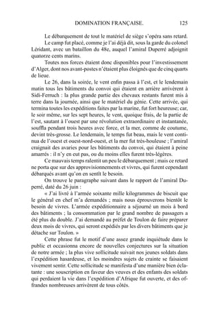 DOMINATION FRANÇAISE. 125
Le débarquement de tout le matériel de siège s’opéra sans retard.
Le camp fut placé, comme je l’ai déjà dit, sous la garde du colonel
Léridant, avec un bataillon du 48e, auquel l’amiral Duperré adjoignit
quatorze cents marins.
Toutes nos forces étaient donc disponibles pour l’investissement
d’Alger, dont nos avant-postes n’étaient plus éloignés que de cinq quarts
de lieue.
Le 26, dans la soirée, le vent enﬁn passa à l’est, et le lendemain
matin tous les bâtiments du convoi qui étaient en arrière arrivèrent à
Sidi-Ferruch : la plus grande partie des chevaux restants furent mis à
terre dans la journée, ainsi que le matériel du génie. Cette arrivée, qui
termina toutes les expéditions faites par la marine, fut fort heureuse; car,
le soir même, sur les sept heures, le vent, quoique frais, de la partie de
l’est, sautant à l’ouest par une révolution extraordinaire et instantanée,
soufﬂa pendant trois heures avec force, et la mer, comme de coutume,
devint très-grosse. Le lendemain, le temps fut beau, mais le vent conti-
nua de l’ouest et ouest-nord-ouest, et la mer fut très-houleuse ; l’amiral
craignait des avaries pour les bâtiments du convoi, qui étaient à peine
amarrés : il n’y en eut pas, ou du moins elles furent très-légères.
Ce mauvais temps ralentit un peu le débarquement ; mais ce retard
ne porta que sur des approvisionnements et vivres, qui furent cependant
débarqués avant qu’on en sentît le besoin.
On trouve le paragraphe suivant dans le rapport de l’amiral Du-
perré, daté du 26 juin :
« J’ai livré à l’armée soixante mille kilogrammes de biscuit que
le général en chef m’a demandés ; mais nous éprouverons bientôt le
besoin de vivres. L’armée expéditionnaire a séjourné un mois à bord
des bâtiments ; la consommation par le grand nombre de passagers a
été plus du double. J’ai demandé au préfet de Toulon de faire préparer
deux mois de vivres, qui seront expédiés par les divers bâtiments que je
détache sur Toulon. »
Cette phrase fut le motif d’une assez grande inquiétude dans le
public et occasionna encore de nouvelles conjectures sur la situation
de notre armée ; la plus vive sollicitude suivait nos jeunes soldats dans
l’expédition hasardeuse, et les moindres sujets de crainte se faisaient
vivement sentir. Cette sollicitude se manifesta d’une manière bien écla-
tante : une souscription en faveur des veuves et des enfants des soldats
qui perdaient la vie dans l’expédition d’Afrique fut ouverte, et des of-
frandes nombreuses arrivèrent de tous côtés.
 