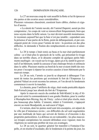 126 DOMINATION FRANÇAISE.
Le 27 un nouveau coup de vent assaillit la ﬂotte et lui ﬁt éprouver
des pertes et des avaries assez considérables.
Plusieurs vaisseaux chassèrent, cassèrent leurs câbles, chaînes et ciga-
les d’ancres.
« La sûreté de l’armée navale, dit l’amiral Duperré, aurait pu être
compromise ; les coups de vent se renouvellent fréquemment, bien que
nous soyons dans la belle saison. La mer devient aussitôt monstrueuse.
Je reconnais aujourd’hui que la baie n’est pas tenable ; cependant sans
la présence d’une partie de la ﬂotte, point de débarquement, et par con-
séquent point de vivres pour l’armée de terre : la position est des plus
difﬁciles. Je demande à Toulon des remplacements en ancres et amar-
res. »
Le 28 le temps s’était remis au beau et la mer était parfaitement
calme : ce n’était plus le spectacle de la veille, qui présentait le rivage
dans un terrible chaos, et le désastre complet de quelques petits bâti-
ments naufragés : on voyait sur le rivage, épars çà et là, tantôt le gouver-
nail d’un bâtiment, tantôt la carcasse d’une chaloupe brisée et enfoncée
dans le sable. Plusieurs marins au bord de la mer avaient établi des ten-
tes pour s’occuper à réparer les avaries causées à leurs bâtiments par le
mauvais temps.
Le 28 au soir, l’armée ce jour-là se disposait à débusquer l’en-
nemi de toutes les positions qui avoisinent le fort de l’Empereur. Le
général Valazé en avait reconnu les entours, et l’on devait le lendemain
commencer à ouvrir la tranchée.
Le chemin, pour l’artillerie de siège, était rendu praticable depuis
Sidi-Ferruch jusqu’aux abords du fort de l’Empereur.
Après le mauvais succès du combat de Sidi-Khalef, le dey d’Al-
ger avait retiré le commandement à son gendre Ibrahim, pour le conﬁer
à Mustapha-ben-Mezrag, bey de Titery : celui-ci était plus résolu, mais
pas beaucoup plus habile. L’ennemi, réduit à l’extrémité, s’appuyait
encore au mont Boudjaréah, au sud-ouest d’Alger.
Ce terrain, dont les pentes nord sont très-escarpées, est séparé de
la ville par d’immenses ravins ; ces difﬁcultés du sol sont augmentées
par une multitude de haies qui servent de limites et d’enceinte à des
propriétés particulières. La défense en est redoutable ; les plus mauvai-
ses troupes européennes les eussent défendues avec vigueur; mais les
Algériens ne surent pas proﬁter de tous ces avantages.
Le 28 au soir, le quartier général fut transféré à Fontaine-Cha-
pelle, et on résolut d’escalader, dès le lendemain à la pointe du jour, les
 