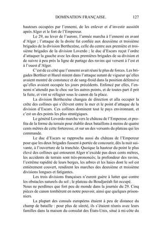 DOMINATION FRANÇAISE. 127
hauteurs occupées par l’ennemi, de les enlever et d’investir aussitôt
après Alger et le fort de l’Empereur.
Le 29, au lever de l’aurore, l’armée marcha à l’ennemi en avant
d’Alger ; l’attaque de la droite fut conﬁée aux deuxième et troisième
brigades de la division Berthezène, celle du centre aux première et troi-
sième brigades de la division Loverdo ; le duc d’Escars reçut l’ordre
d’attaquer la gauche avec les deux premières brigades de sa division et
de suivre à peu près la ligne de partage des ravins qui versent à l’est et
à l’ouest d’Alger.
C’est de ce côté que l’ennemi avait réuni le plus de forces. Les bri-
gades Berthier et Hurel mirent dans l’attaque autant de vigueur qu’elles
avaient montré de constance et de sang-froid dans la position défensive
qu’elles avaient occupée les jours précédents. Enfoncé par elles, l’en-
nemi n’attendit pas le choc sur les autres points, et de toutes part il prit
la fuite, et vint se réfugier sous le canon de la place.
La division Berthezéne changea de direction et alla occuper la
crête des collines qui s’élèvent entre la mer et le point d’attaque de la
division d’Escars. Ces collines dominent tout le pays environnant, et
c’est un des points les plus stratégiques.
Le général Loverdo marcha vers le château de l’Empereur, et pro-
ﬁta de la forme du terrain pour établir deux bataillons à moins de quatre
cents mètres de cette forteresse, et sur un des versants du plateau qui les
commande.
Le duc d’Escars se rapprocha aussi du château de l’Empereur
pour que les deux brigades fussent à portée de concourir, dès la nuit sui-
vante, à l’ouverture de la tranchée. Quoique la hauteur du point le plus
élevé des collines qui entourent Alger n’excède pas deux cents mètres,
les accidents de terrain sont très-prononcés; la profondeur des ravins,
l’extrême rapidité de leurs berges, les arbres et les haies dont le sol est
entièrement couvert, rendirent les marches des deuxième et troisième
divisions longues et fatigantes.
Les trois divisions françaises n’eurent guère à lutter que contre
les obstacles naturels du sol ; le plateau du Boudjaréah fut occupé.
Nous ne perdîmes que fort peu de monde dans la journée du 29. Cinq
pièces de canon tombèrent en notre pouvoir, ainsi que quelques prison-
niers.
La plupart des consuls européens étaient à peu de distance du
champ de bataille : pour plus de sûreté, ils s’étaient réunis avec leurs
familles dans la maison du consulat des États-Unis, situé à mi-côte du
 