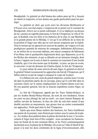 128 DOMINATION FRANÇAISE.
Boudjaréah. Le général en chef donna des ordres pour qu’ils y fussent
en sûreté et respectés, et leur donna une garde particulière pour les pro-
téger.
Le général en chef, qui avait suivi les divisions Berthezène et
d’Escars avec son état-major, s’empressa de se porter sur le sommet du
Boudjaréah. Arrivé sur ce point culminant, il vit se déployer au-dessus
de lui, comme un superbe panorama, le fort de l’Empereur, la ville d’Al-
ger, la Kasbah, tous les forts et les batteries de la côte, le cap Matifoux
et la grande plaine de la Métidja. C’est qu’il est difﬁcile de se faire de
la position d’Alger une idée qui ne soit encore surpassée par la réalité.
Tout le terrain qu’on aperçoit est couvert de jardins, de vergers et d’une
prodigieuse quantité de maisons de campagne, habitations délicieuses,
et, au milieu de ce ravissant tableau, une masse compacte de bâtiments
d’un blanc mat et quelquefois légèrement doré, que dépassent, ça et là,
les ﬂèches des minarets, et qui se détache en un immense triangle, dont
la base s’appuie sur la mer et dont le sommet est couronné d’une lourde
citadelle, qui n’est rien moins que la Kasbah ; et puis, un peu en avant,
le souvenir vivant du désastre de Charles-Quint, le fort de l’Empereur.
Le jour même de notre arrivée devant Alger, le général en chef et
le général Valazé reconnurent les approches du fort de l’Empereur, qu’il
fallait enlever avant de songer à attaquer le corps de la place.
Ce château tire son ,nom du grand empereur, comme nous l’avons
dit dans la première partie de cet ouvrage, parce qu’il a été bâti dans le
seizième siècle sur le même emplacement où Charles-Quint avait éta-
bli son quartier général, lors de sa funeste expédition contre Alger, en
1541.
Le fort de l’Empereur, appelé par les Turcs Sultan-Kalassi, et
par les Arabes Bordj-Muley-Hassan, du nom de son fondateur, forme
un carré un peu allongé du sud au nord ; ses murs étaient ﬂanqués de
saillies servant de bastions; la face du côté du sud était armée d’une
double enceinte en maçonnerie, une grosse tour au centre commandait
ses approches. Voilà quel était le fort l’Empereur.
Après que nous fûmes maîtres des hauteurs, les Turcs tiraillèrent
une partie de la journée, mais ﬁnirent par rentrer sous le canon de la pla-
ce ; les Arabes descendirent dans la plaine du bord de la mer. L’investis-
sement d’Alger était loin d’être complet : nous occupions les hauteurs,
mais les bords de la mer restaient libres, et les Turcs communiquaient
facilement avec la plaine de la Métidja. On avait eu l’idée d’abord d’ap-
puyer à la mer les deux extrémités de la ligne d’investissement, aﬁn
 