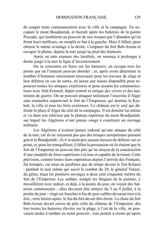DOMINATION FRANÇAISE. 129
de couper toute communication avec la ville et la campagne. En oc-
cupant le mont Boudjaréah, et bientôt après les batteries de la pointe
Pescade, qui tombèrent au pouvoir de nos troupes par l’abandon qu’en
ﬁrent leurs artilleurs, on remplit ce but à la gauche. Mais il fallait, pour
obtenir le même avantage à la droite, s’emparer du fort Bab-Azoun et
occuper la plaine, depuis la mer jusqu’au pied des hauteurs.
Après un mûr examen des localités, on renonça à prolonger à
droite jusqu’à la mer la ligne d’investissement.
On se concentra en force sur les hauteurs; on occupa tous les
points par où l’ennemi pouvait aborder ; et, après avoir déterminé le
nombre d’hommes strictement nécessaire pour les travaux de siège et
leur défense en cas de sortie, on laissa une masse disponible pour re-
pousser toutes les attaques extérieures et pour assurer les communica-
tions avec Sidi-Ferruch, dépôt central et unique des vivres et des mu-
nitions de guerre. On ne pouvait attaquer utilement l’enceinte d’Alger
sans soumettre auparavant le fort de l’Empereur, qui domine la Kas-
bah, la ville et tous les forts extérieurs. Ce château est le seul qui dé-
fende la place d’Alger du côté de la campagne. Il est dominé lui-même
et vu dans son intérieur par le plateau supérieur du mont Boudjaréah,
sur lequel les Algériens n’ont jamais songé à construire un ouvrage
militaire.
Les Algériens n’avaient jamais redouté qu’une attaque du côté
de la mer, car ils ne croyaient pas que des troupes européennes pussent
gravir le Boudjaréah ; ils n’avaient pris aucune mesure de défense sur ce
point, et, pour les tranquilliser, il fallut la persuasion où ils étaient que le
fort de l’Empereur ne pouvait être pris qu’au moyen de la construction
d’une citadelle de force supérieure à la leur et capable de la ruiner. Cette
prévision, comme toutes leurs espérances depuis l’arrivée des Français,
fut trompée, car nous ne perdîmes pas de temps devant le fort Kalassi
: pendant la nuit même qui suivit le combat du 29, le général Valazé,
du génie, traça les premiers ouvrages à deux cent cinquante mètres du
fort de l’Empereur. Les soldats, malgré les fatigues de la journée, y
travaillèrent avec ardeur; et déjà, à la pointe du jour, on voyait des bat-
teries commencées ; elles devaient être armées du 3 au 4 juillet, à la
pointe du jour : vingt-six bouches à feu de gros calibre devaient tirer à la
fois ; trois heures après, le feu du fort devait être éteint. La chute du fort
Bab-Azoun devait suivre de près celle du château de l’Empereur; dès
lors toutes les batteries élevées sur la plage, à l’est de la ville, ne pou-
vaient tarder à tomber en notre pouvoir ; tout portait à croire qu’après
 