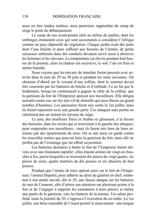 130 DOMINATION FRANÇAISE.
nous en être rendus maîtres, nous pourrions rapprocher du camp de
siége le point du débarquement.
Le camp de nos avant-postes était au milieu de jardins, dont les
ombrages étonnaient ceux qui sont accoutumés à considérer l’Afrique
comme un pays dépouillé de végétation. Chaque jardin avait des puits
dont l’eau fraîche et pure sufﬁsait aux besoins de l’armée; de petits
ruisseaux enfermés dans des conduits devaient servir aussi à abreuver
les hommes et les chevaux. La température est élevée pendant huit heu-
res de la journée, alors la chaleur est excessive, le soir, l’air est frais et
même humide.
Nous voyons que les travaux de tranchée furent poussés avec ac-
tivité dans la nuit du 29 au 30 juin et pendant les nuits suivantes. On
chemina d’abord sur le versant d’une colline, dont le sommet devait
être couronné par les batteries de brèche et d’enﬁlade. Ce ne fut que le
lendemain, lorsqu’on commençait à gagner la crête de la colline, que
la garnison du fort de l’Empereur aperçut nos travailleurs. Elle dirigea
aussitôt contre eux un feu très-vif de mitraille qui nous blessa un grand
nombre d’hommes. Les janissaires ﬁrent une sortie le 1er juillet, mais
ils furent repoussés avec une grande perte. Ces attaques sans portée ne
ralentirent pas un instant les travaux de siége.
Le jour, des tirailleurs Turcs et Arabes se glissaient, à la faveur
des buissons, dans les ravins qui se trouvaient à la gauche des attaques,
pour surprendre nos travailleurs ; mais ils furent mis hors de leurs at-
teintes par des épaulements de terre. On se mit aussi en garde contre
les nouvelles sorties que pouvait faire la garnison du fort, mais elle ne
proﬁta pas de l’avantage que lui offrait sa position.
Les batteries destinées à battre le fort de l’Empereur furent éle-
vées avec une étonnante rapidité ; elles étaient armées de vingt-six bou-
ches à feu, parmi lesquelles se trouvaient dix pièces de vingt-quatre, six
pièces de seize, quatre mortiers de dix pouces et six obusiers de huit
pouces.
Pendant que l’armée de terre opérait ainsi sur le fort de l’Empe-
reur, l’amiral Duperré, pour adhérer au désir du général en chef, ordon-
nait à son armée navale, dès le 29, une fausse attaque sur les batteries
de mer de l’ennemi, aﬁn d’attirer son attention sur plusieurs points à la
fois et de l’engager à rappeler les canonniers à leurs pièces, et même
une partie de la garnison, vers les batterie de la marine. Un calme pro-
fond, toute la journée du 30, s’opposa à l’exécution de cet ordre. Le 1er
juillet, une brise maniable de l’ouest permit le mouvement : une longue
 