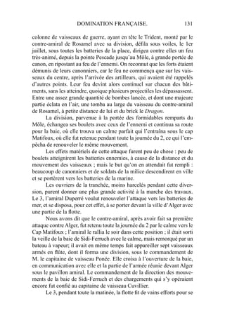 DOMINATION FRANÇAISE. 131
colonne de vaisseaux de guerre, ayant en tête le Trident, monté par le
contre-amiral de Rosamel avec sa division, déﬁla sous voiles, le 1er
juillet, sous toutes les batteries de la place, dirigea contre elles un feu
très-animé, depuis la pointe Pescade jusqu’au Môle, à grande portée de
canon, en ripostant au feu de l’ennemi. On reconnut que les forts étaient
démunis de leurs canonniers, car le feu ne commença que sur les vais-
seaux du centre, après l’arrivée des artilleurs, qui avaient été rappelés
d’autres points. Leur feu devint alors continuel sur chacun des bâti-
ments, sans les atteindre, quoique plusieurs projectiles les dépassassent.
Entre une assez grande quantité de bombes lancée, et dont une majeure
partie éclata en l’air, une tomba au large du vaisseau du contre-amiral
de Rosamel, à petite distance de lui et du brick le Dragon.
La division, parvenue à la portée des formidables remparts du
Môle, échangea ses boulets avec ceux de l’ennemi et continua sa route
pour la baie, où elle trouva un calme parfait qui l’entraîna sous le cap
Matifoux, où elle fut retenue pendant toute la journée du 2, ce qui l’em-
pêcha de renouveler le même mouvement.
Les effets matériels de cette attaque furent peu de chose : peu de
boulets atteignirent les batteries ennemies, à cause de la distance et du
mouvement des vaisseaux ; mais le but qu’on en attendait fut rempli :
beaucoup de canonniers et de soldats de la milice descendirent en ville
et se portèrent vers les batteries de la marine.
Les ouvriers de la tranchée, moins harcelés pendant cette diver-
sion, purent donner une plus grande activité à la marche des travaux.
Le 3, l’amiral Duperré voulut renouveler l’attaque vers les batteries de
mer, et se disposa, pour cet effet, à se porter devant la ville d’Alger avec
une partie de la ﬂotte.
Nous avons dit que le contre-amiral, après avoir fait sa première
attaque contre Alger, fut retenu toute la journée du 2 par le calme vers le
Cap Matifoux ; l’amiral le rallia le soir dans cette position ; il était sorti
la veille de la baie de Sidi-Ferruch avec le calme, mais remorqué par un
bateau à vapeur; il avait en même temps fait appareiller sept vaisseaux
armés en ﬂûte, dont il forma une division, sous le commandement de
M. le capitaine de vaisseau Ponée. Elle croisa à l’ouverture de la baie,
en communication avec elle et la partie de l’armée réunie devant Alger
sous le pavillon amiral. Le commandement de la direction des mouve-
ments de la baie de Sidi-Ferruch et des chargements qui s’y opéraient
encore fut conﬁé au capitaine de vaisseau Cuvillier.
Le 3, pendant toute la matinée, la ﬂotte ﬁt de vains efforts pour se
 
