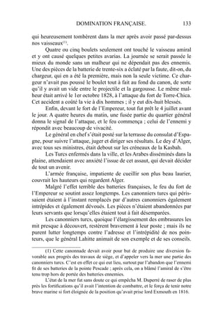 DOMINATION FRANÇAISE. 133
qui heureusement tombèrent dans la mer après avoir passé par-dessus
nos vaisseaux(1)
.
Quatre ou cinq boulets seulement ont touché le vaisseau amiral
et y ont causé quelques petites avarias. La journée se serait passée le
mieux du monde sans un malheur qui ne dépendait pas des ennemis.
Une des pièces de la batterie de trente-six a éclaté par la faute, dit-on, du
chargeur, qui en a été la première, mais non la seule victime. Ce char-
geur n’avait pas poussé le boulet tout à fait au fond du canon, de sorte
qu’il y avait un vide entre le projectile et la gargousse. Le même mal-
heur était arrivé le 1er octobre 1828, à l’attaque du fort de Torre-Chica.
Cet accident a coûté la vie à dix hommes ; il y eut dix-huit blessés.
Enﬁn, devant le fort de l’Empereur, tout fut prêt le 4 juillet avant
le jour. A quatre heures du matin, une fusée partie du quartier général
donna le signal de l’attaque, et le feu commença ; celui de l’ennemi y
répondit avec beaucoup de vivacité.
Le général en chef s’était posté sur la terrasse du consulat d’Espa-
gne, pour suivre l’attaque, juger et diriger ses résultats. Le dey d’Alger,
avec tous ses ministres, était debout sur les créneaux de la Kasbah.
Les Turcs enfermés dans la ville, et les Arabes disséminés dans la
plaine, attendaient avec anxiété l’issue de cet assaut, qui devait décider
de tout un avenir.
L’armée française, impatiente de cueillir son plus beau laurier,
couvrait les hauteurs qui regardent Alger.
Malgré l’effet terrible des batteries françaises, le feu du fort de
l’Empereur se soutint assez longtemps. Les canonniers turcs qui péris-
saient étaient à l’instant remplacés par d’autres canonniers également
intrépides et également dévoués. Les pièces n’étaient abandonnées par
leurs servants que lorsqu’elles étaient tout à fait désemparées.
Les canonniers turcs, quoique l’élargissement des embrasures les
mit presque à découvert, restèrent bravement à leur poste ; mais ils ne
purent lutter longtemps contre l’adresse et l’intrépidité de nos poin-
teurs, que le général Lahitte animait de son exemple et de ses conseils.
____________________
(1) Cette canonnade devait avoir pour but de produire une diversion fa-
vorable aux progrès des travaux de siège, et d’appeler vers la mer une partie des
canonniers turcs. C’est en effet ce qui eut lieu, surtout par l’abandon que l’ennemi
ﬁt de ses batteries de la pointe Pescade ; après cela, on a blâmé l’amiral de s’être
tenu trop hors de portée des batteries ennemies.
L’état de la mer fut sans doute ce qui empêcha M. Duperré de raser de plus
près les fortiﬁcations qu’il avait l’intention de combattre, et le força de tenir notre
brave marine si fort éloignée de la position qu’avait prise lord Exmouth en 1816.
 