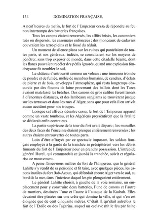 134 DOMINATION FRANÇAISE.
A neuf heures du matin, le fort de l’Empereur cessa de répondre au feu
non interrompu des batteries françaises.
Tous les canons étaient renversés, les affûts brisés, les canonniers
tués ou dispersés, les casemates enfoncées ; des monceaux de cadavres
couvraient les terre-pleins et le fossé du réduit.
Un moment de silence plana sur les ruines qui pantelaient de tou-
tes parts, et nos généraux, indécis, se consultaient sur les moyens de
pénétrer, sans trop exposer de monde, dans cette citadelle béante, dont
les ﬂancs pouvaient recéler des périls ignorés, quand une explosion fou-
droyante ﬁt trembler le sol.
Le château s’entrouvrit comme un volcan ; une immense trombe
de poudre et de fumée, mêlée de membres humains, de cendres, d’éclats
de pierre et de bois, enveloppa l’atmosphère, qui resta longtemps obs-
curcie par des ﬂocons de laine provenant des ballots dont les Turcs
avaient matelassé les brèches. Des canons de gros calibre furent lancés
à d’énormes distances, et des lambeaux sanglants se trouvèrent jusque
sur les terrasses et dans les rues d’Alger, sans que pour cela il en arrivât
aucun accident pour nos troupes.
Lorsque cet affreux désastre cessa, le fort de l’Empereur apparut
comme un vaste tombeau, et les Algériens pressentirent que la fatalité
se déclarait enﬁn contre eux.
La partie supérieure de la tour du fort avait disparu ; les murailles
des deux faces de l’enceinte étaient presque entièrement renversées ; les
autres étaient entrouvertes de toutes parts.
Loin d’être effrayés par ce spectacle imposant, les soldats fran-
çais employés à la garde de la tranchée se précipitèrent vers les débris
fumants du fort de l’Empereur pour en prendre possession. L’intrépide
général Hurel, qui commandait ce jour-là la tranchée, suivit et régula-
risa ce mouvement.
A peine fûmes-nous maîtres du fort de l’Empereur, que le général
Lahitte s’y rendit de sa personne et ﬁt taire, avec quelques pièces, les ca-
nons inutiles du fort Bab-Azoun, qui défendait encoreAlger vers le sud, au
bord de la mer, dans l’intérieur duquel les pic plongeaient entièrement.
Le général Lahitte choisit, à gauche de la voie romaine, un em-
placement pour y construire deux batteries, l’une de canons et l’autre
de mortiers, destinées l’une et l’autre à l’attaque de la Kasbah. Elles
devaient être placées sur une crête qui domine la ville, et qui n’en est
éloignée que de cent cinquante mètres. C’était là qu’était autrefois le
fort de l’Étoile ou des Tagarins, auquel un esclave mit le feu par haine
 